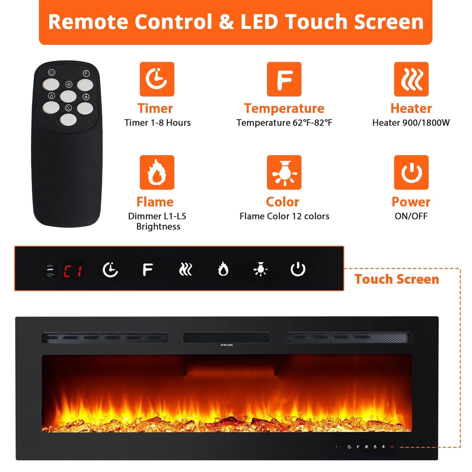 Remote Control & LED Touch Screen

- Timer
  - Timer 1-8 Hours

- Temperature
  - Temperature 62°F-82°F

- Heater
  - Heater 900/1800W

- Flame
  - Dimmer L1-L5
  - Brightness

- Color
  - Flame Color 12 colors

- Power
  - ON/OFF

Touch Screen