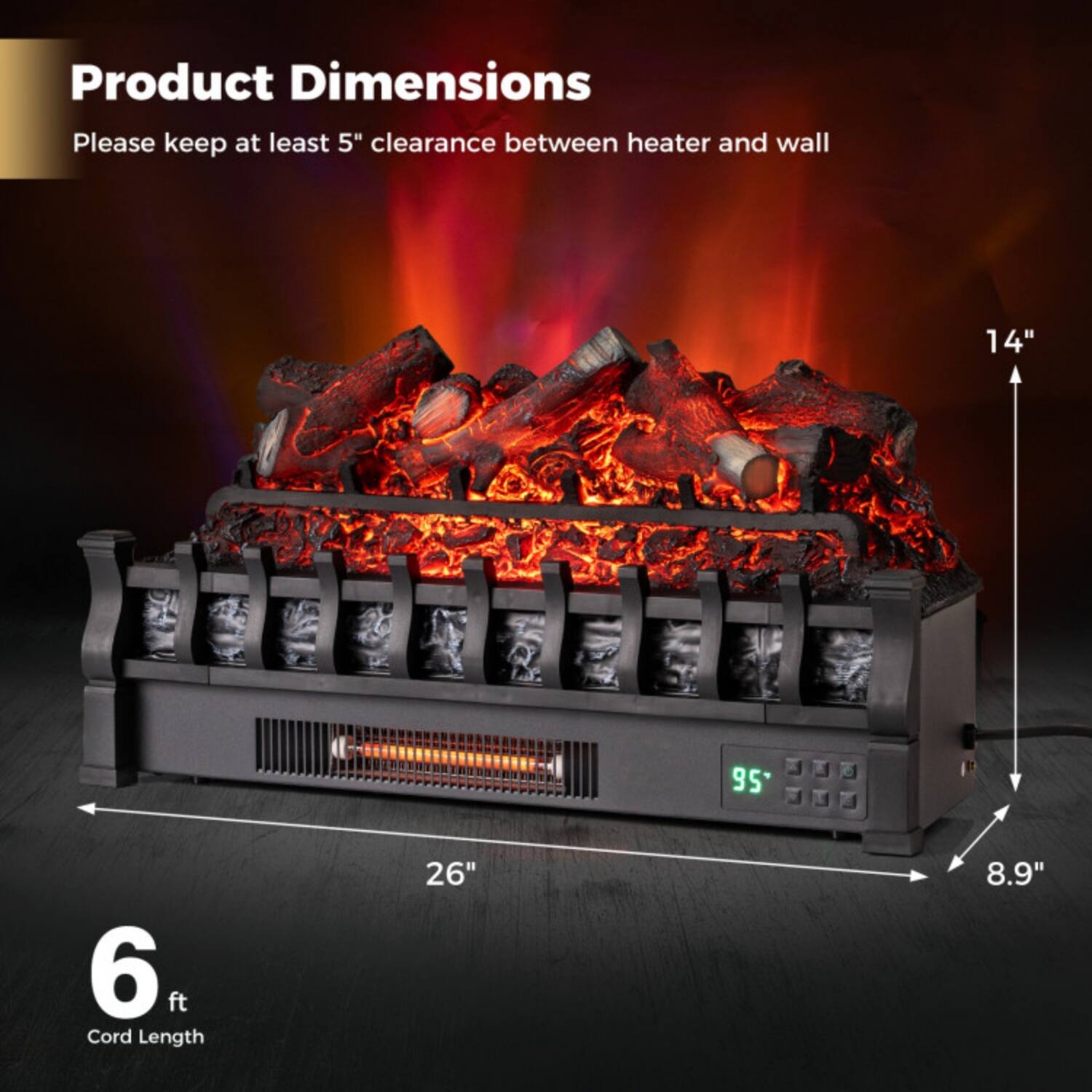 Product Dimensions  
Please keep at least 5" clearance between heater and wall  

- Height: 14"  
- Width: 26"  
- Depth: 8.9"  
- Cord Length: 6 ft