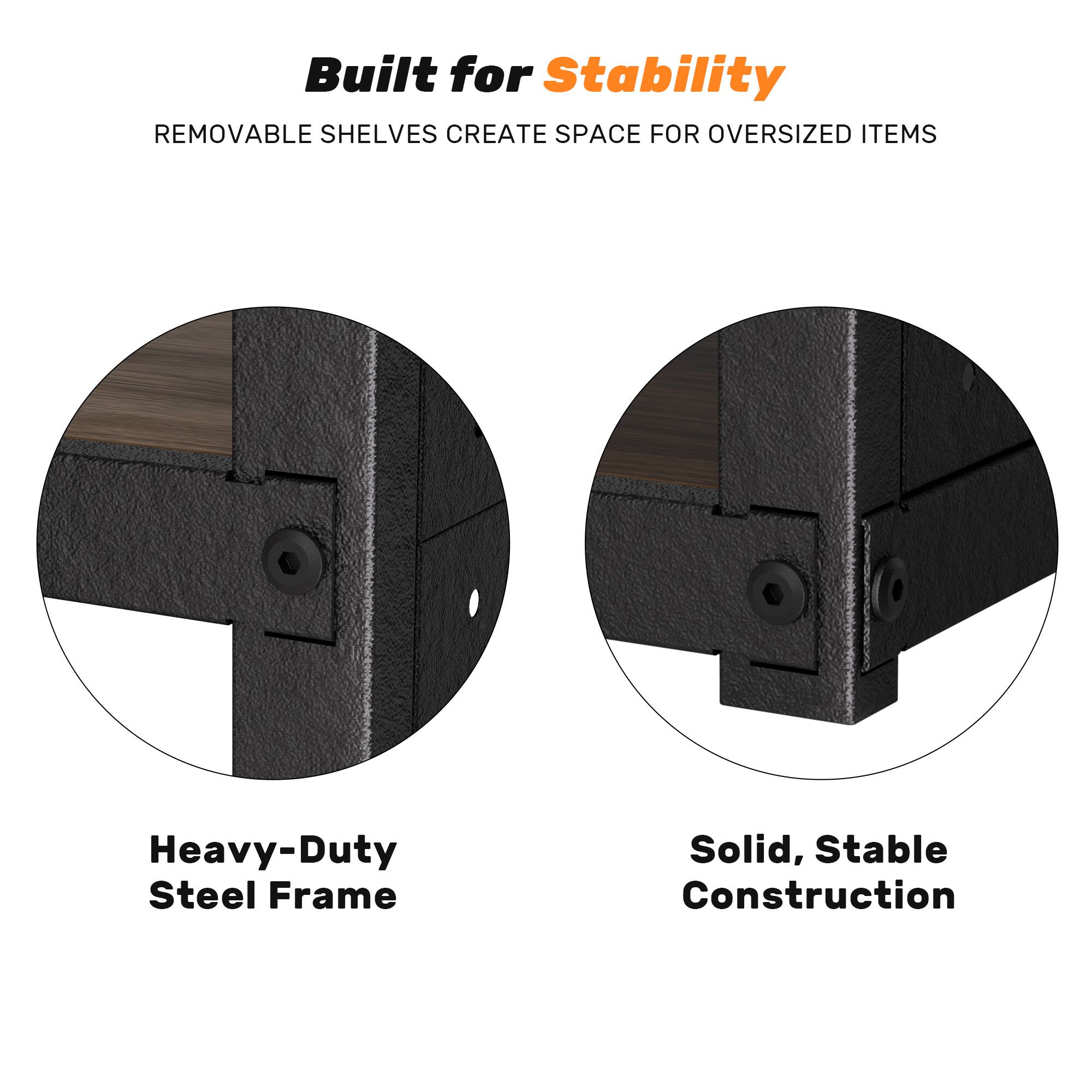 Built for Stability  
REMOVABLE SHELVES CREATE SPACE FOR OVERSIZED ITEMS  
Heavy-Duty Steel Frame  
Solid, Stable Construction