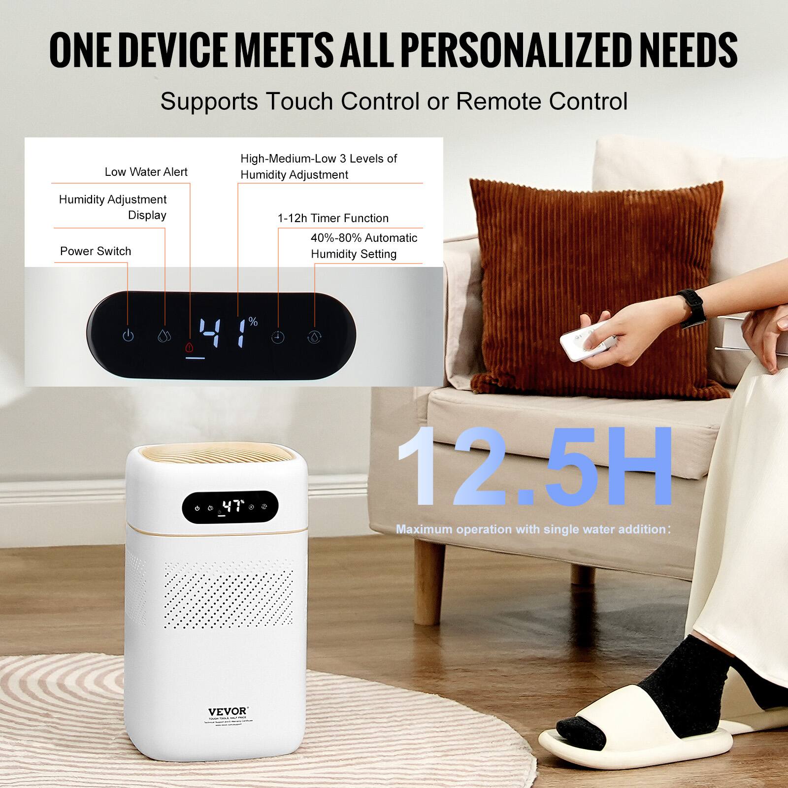 ONE DEVICE MEETS ALL PERSONALIZED NEEDS  
Supports Touch Control or Remote Control  

- Low Water Alert  
- Humidity Adjustment Display  
- Power Switch  

- High-Medium-Low 3 Levels of Humidity Adjustment  
- 1-12h Timer Function  
- 40%-80% Automatic Humidity Setting  

12.5H  
Maximum operation with single water addition: