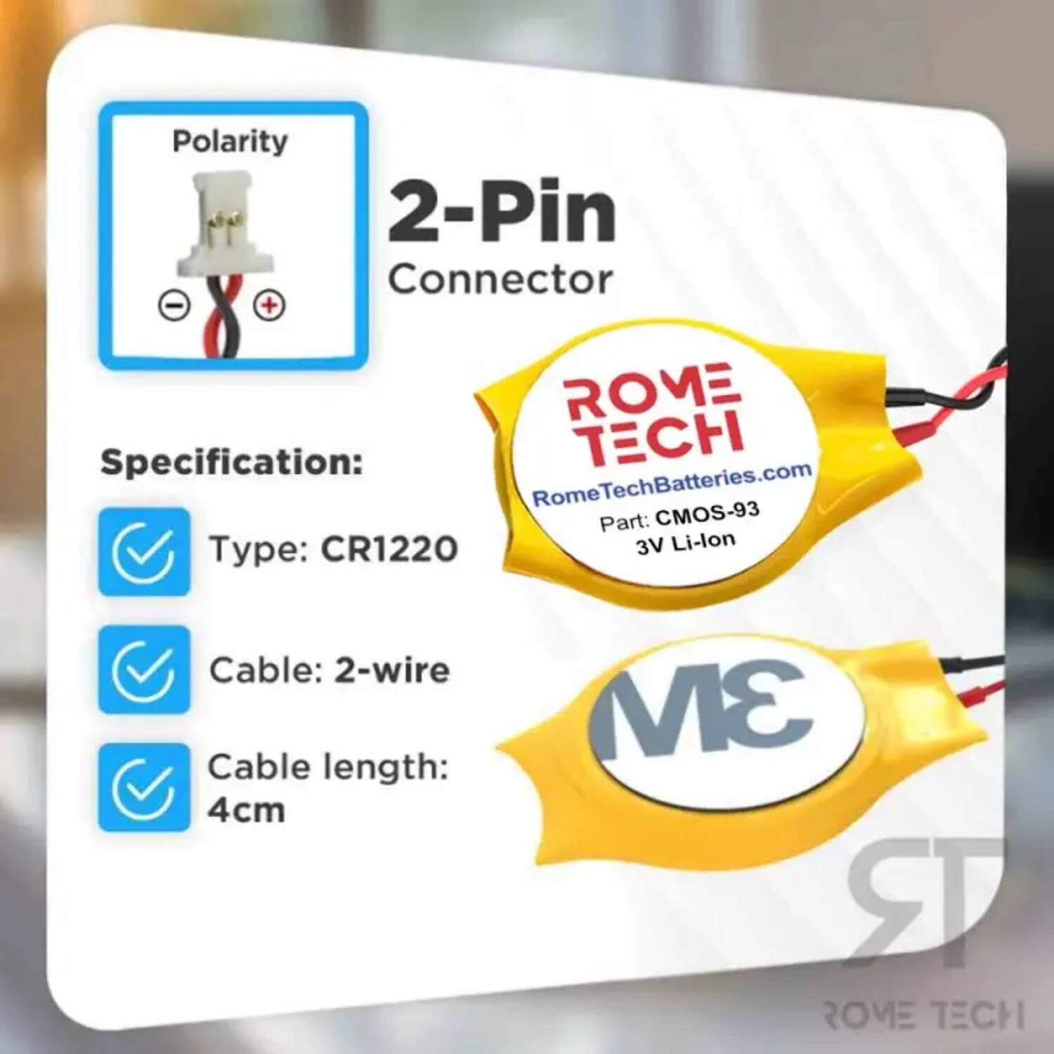 Polarity 2-Pin Connector  
Specification:  
- Type: CR1220  
- Cable: 2-wire  
- Cable length: 4cm  

ROME TECH  
RomeTechBatteries.com  
Part: CMOS-93  
3V Li-lon