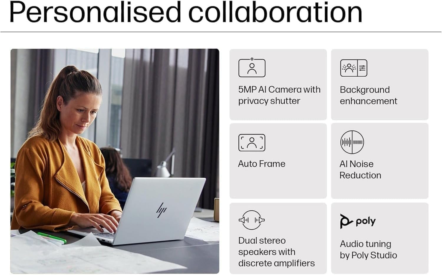 Personalised collaboration

- 5MP AI Camera with privacy shutter
- Background enhancement
- Auto Frame
- AI Noise Reduction
- Dual stereo speakers with discrete amplifiers
- Audio tuning by Poly Studio