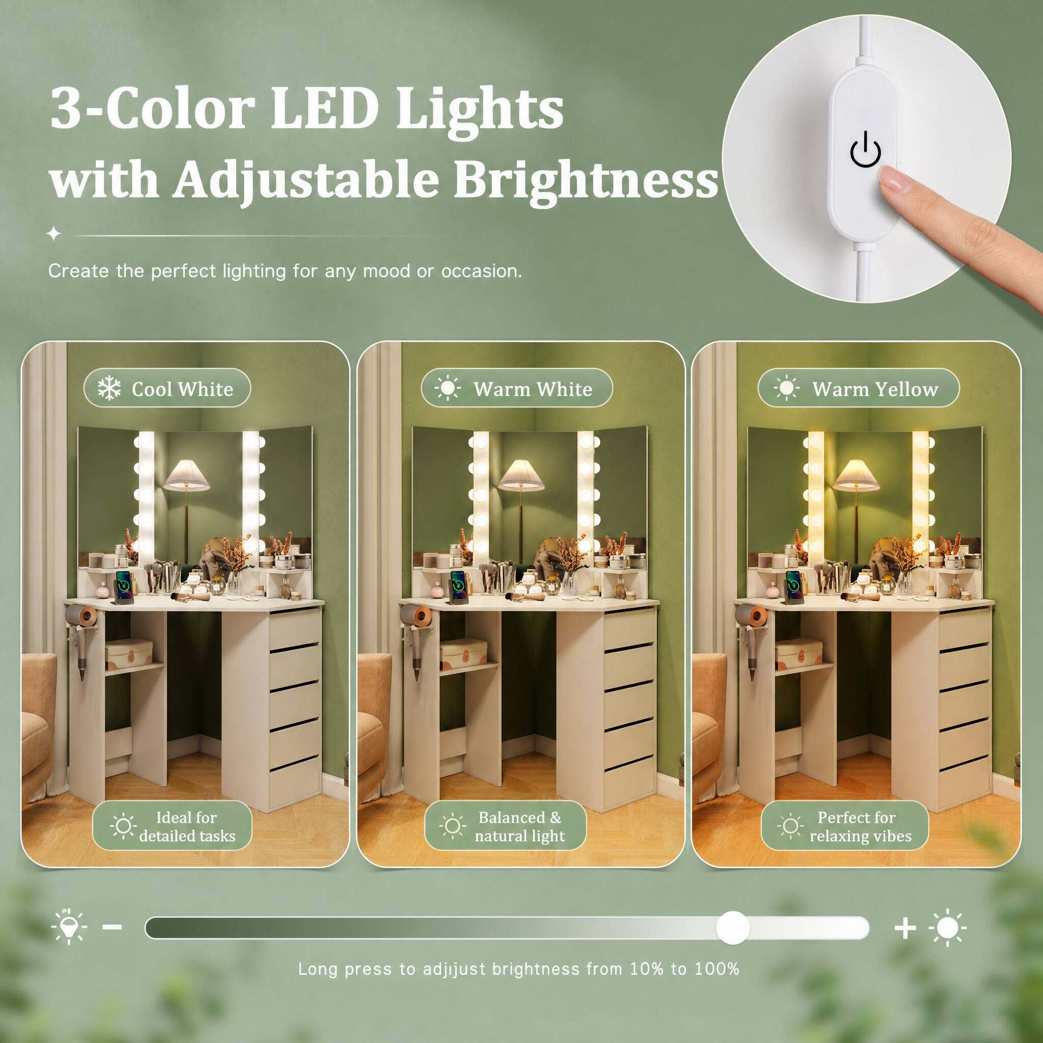 3-Color LED Lights with Adjustable Brightness

Create the perfect lighting for any mood or occasion.

Cool White
Warm White
Warm Yellow

Ideal for detailed tasks
Balanced & natural light
Perfect for relaxing vibes

Long press to adjust brightness from 10% to 100%