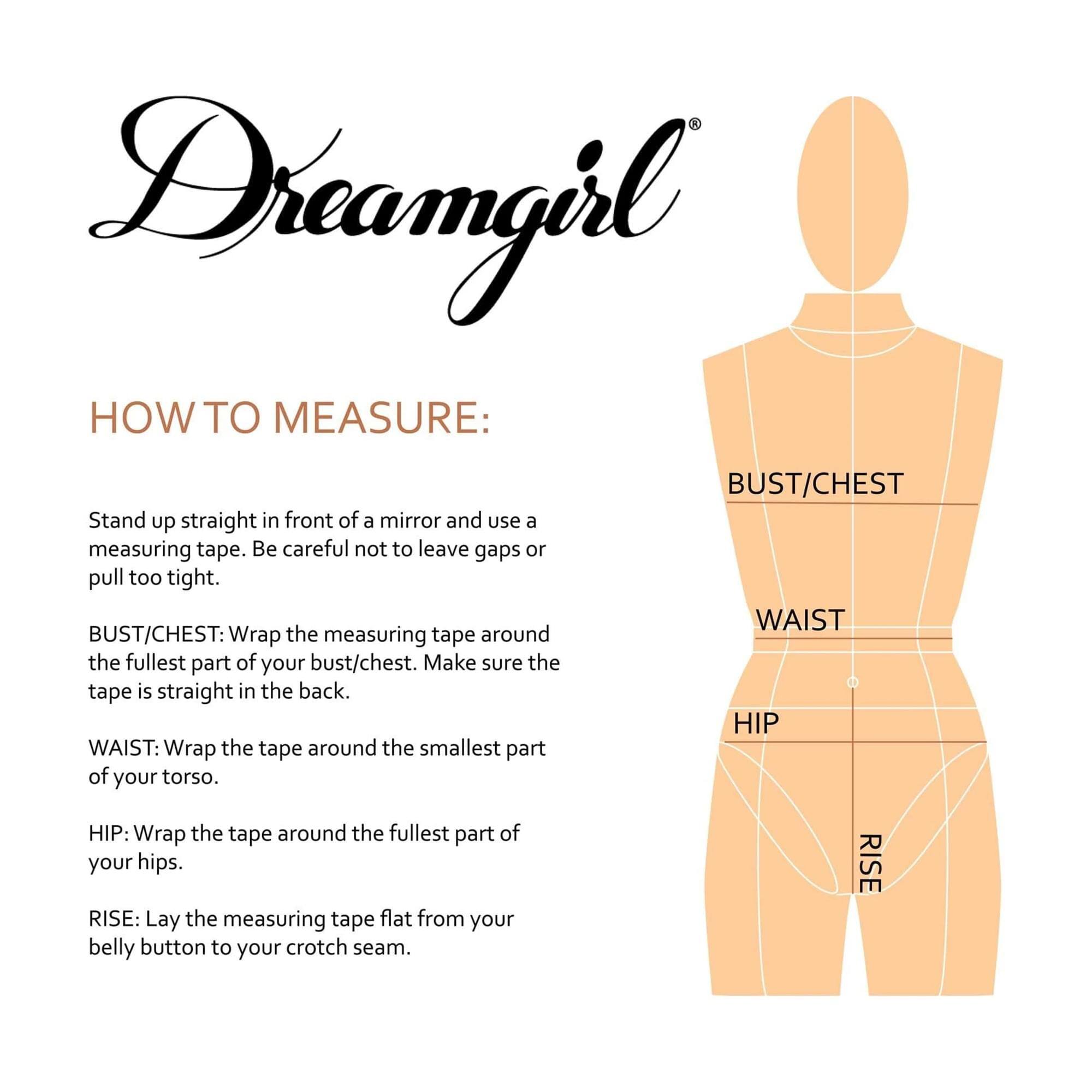 Dreamgirl®

HOW TO MEASURE:

Stand up straight in front of a mirror and use a measuring tape. Be careful not to leave gaps or pull too tight.

BUST/CHEST: Wrap the measuring tape around the fullest part of your bust/chest. Make sure the tape is straight in the back.

WAIST: Wrap the tape around the smallest part of your torso.

HIP: Wrap the tape around the fullest part of your hips.

RISE: Lay the measuring tape flat from your belly button to your crotch seam.
