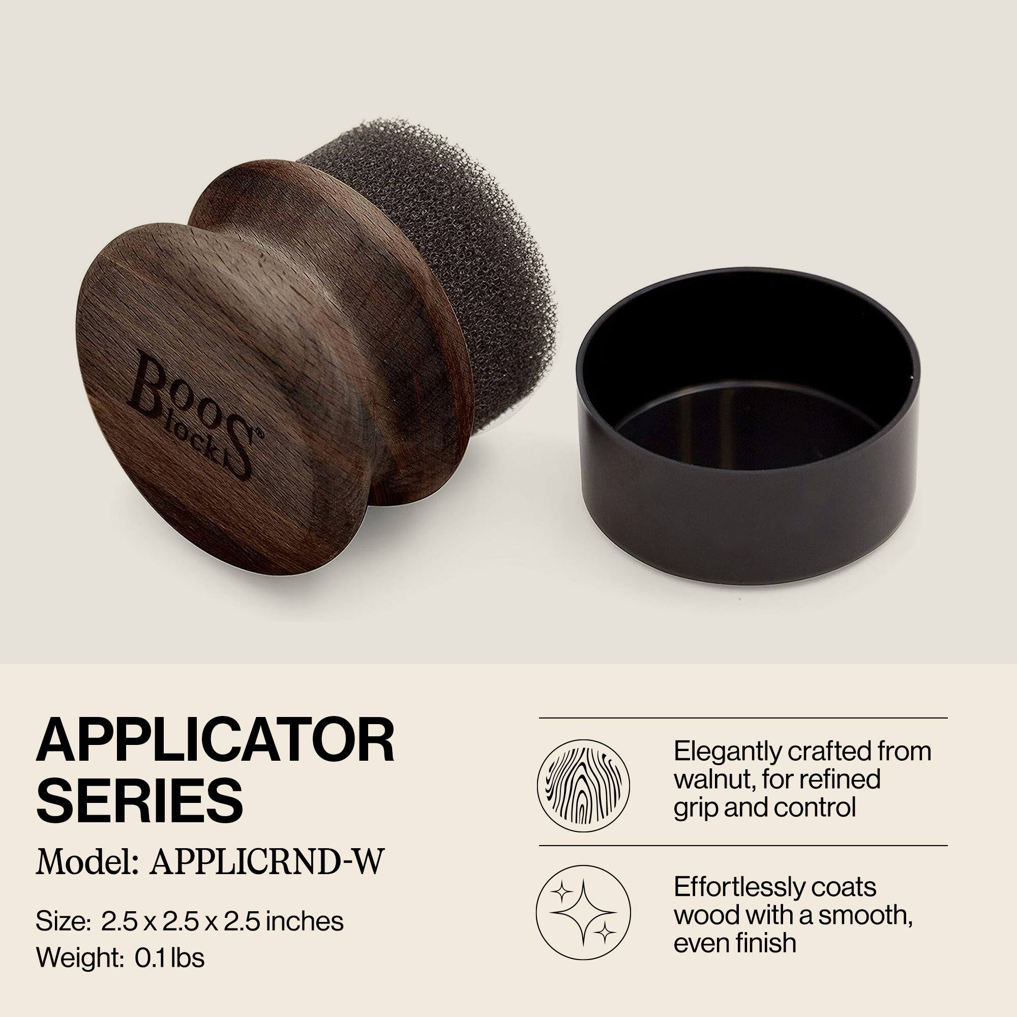 **APPLICATOR SERIES**

Model: APPLICRND-W

Size: 2.5 x 2.5 x 2.5 inches

Weight: 0.1 lbs

Elegantly crafted from walnut, for refined grip and control

Effortlessly coats wood with a smooth, even finish