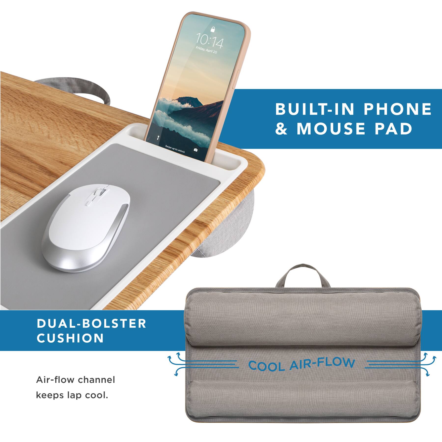 10:14  
Friday, April 20  

BUILT-IN PHONE & MOUSE PAD  

DUAL-BOLSTER CUSHION  

Air-flow channel keeps lap cool.  

COOL AIR-FLOW