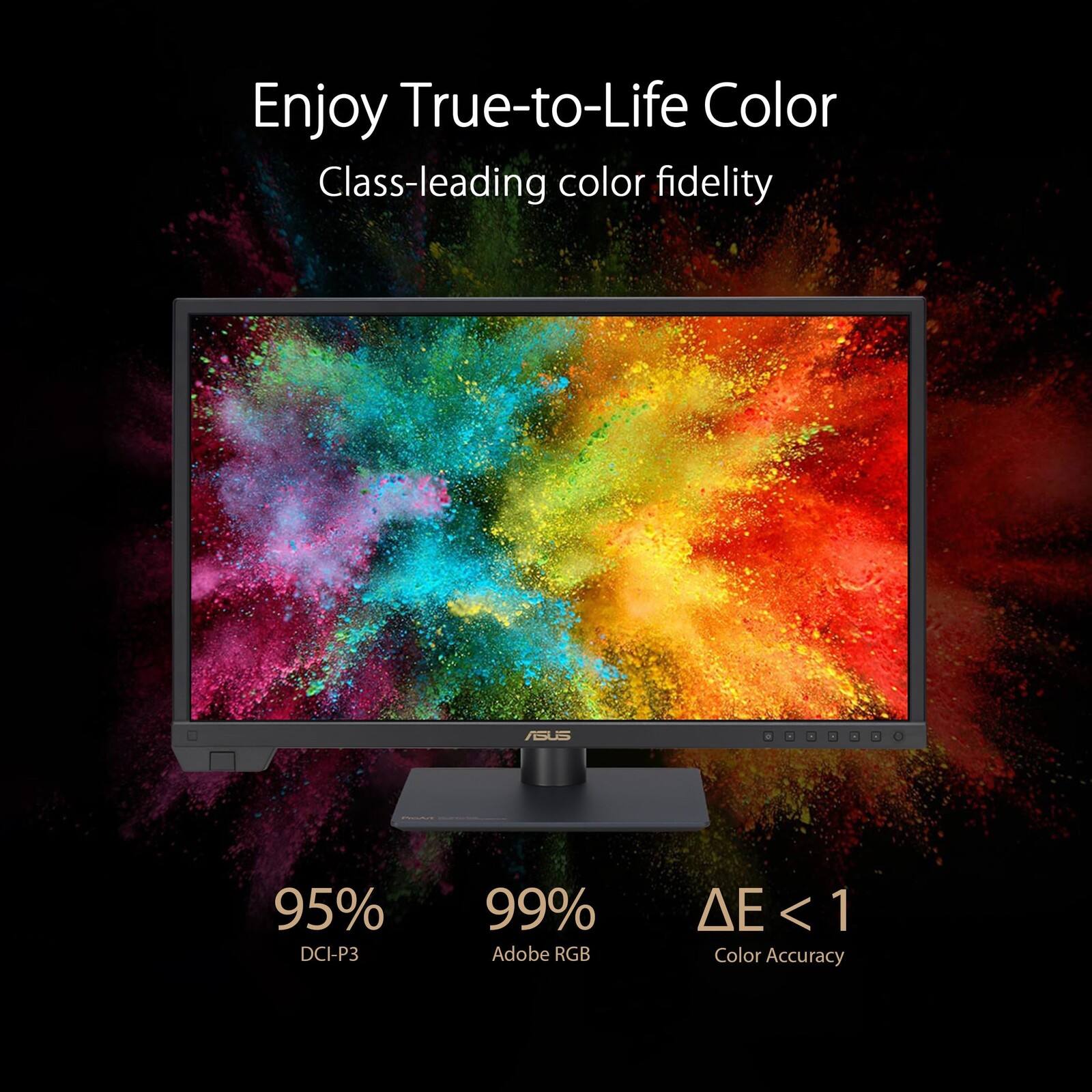 Enjoy True-to-Life Color  
Class-leading color fidelity  
ASUS  
95% DCI-P3  
99% Adobe RGB  
ΔE < 1  
Color Accuracy