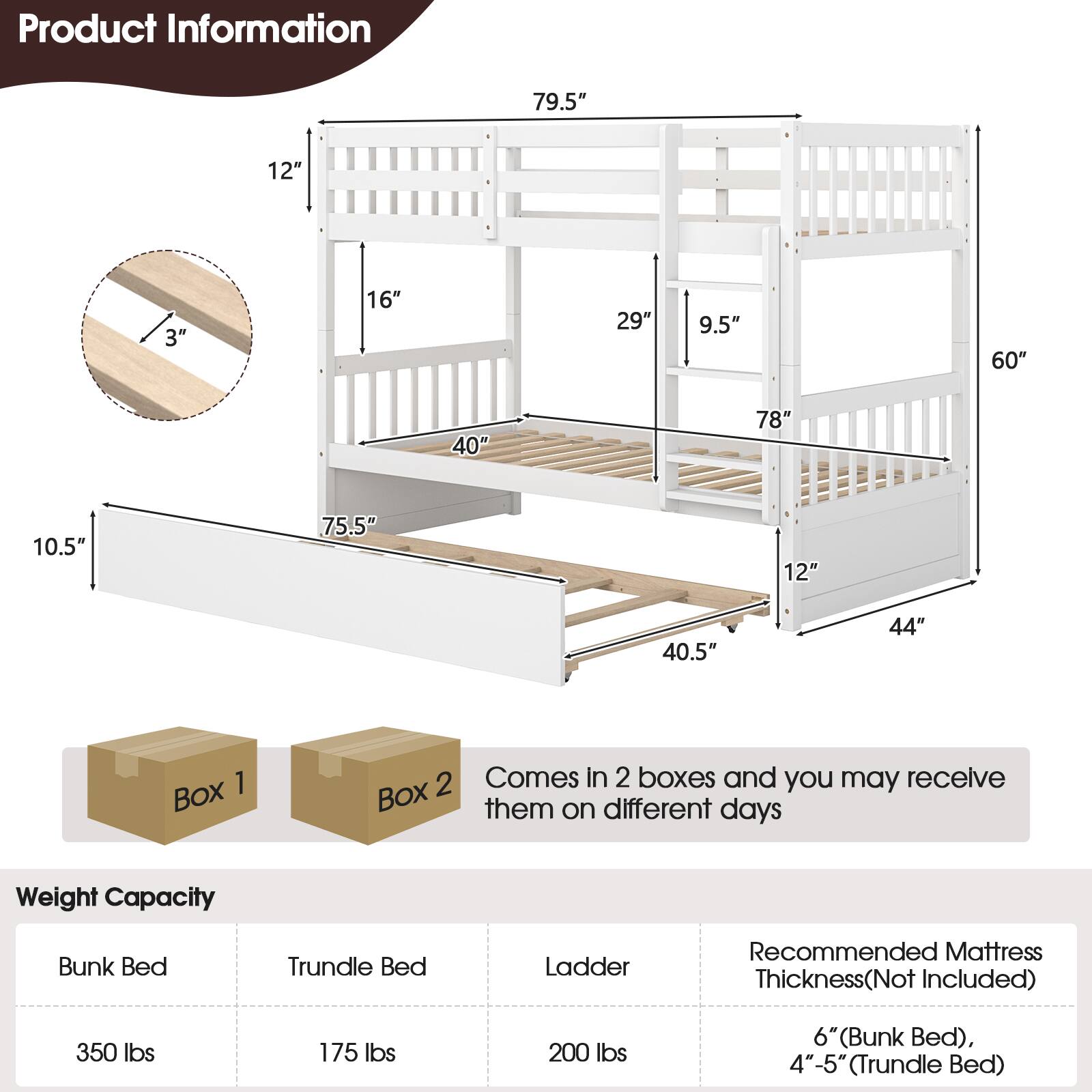 Product Information: 79.5", 12", 3", 16", 29", 9.5", 60", 40", 78", 10.5", 75.5", 12", 40.5", 44"

Weight Capacity: Bunk Bed, Trundle Bed, Ladder

Recommended Mattress Thickness (Not Included): 6" (Bunk Bed), 4"-5" (Trundle Bed)

Box 1, 2, Comes in 2 boxes and you may receive them on different days