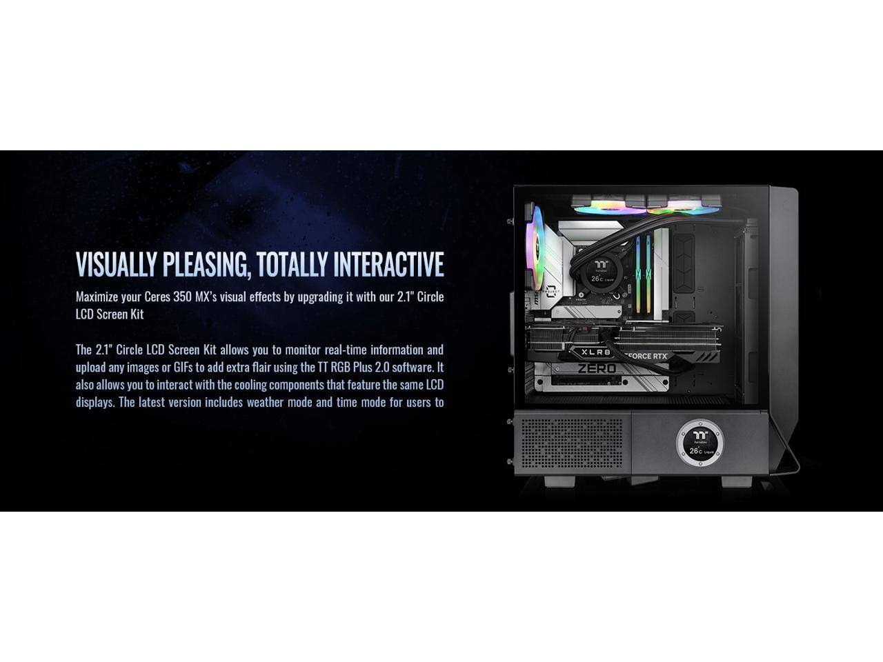 VISUALLY PLEASING, TOTALLY INTERACTIVE

Maximize your Ceres 350 MX's visual effects by upgrading it with our 2.1" Circle LCD Screen Kit

The 2.1" Circle LCD Screen Kit allows you to monitor real-time information and upload any images or GIFs to add extra flair using the TT RGB Plus 2.0 software. It also allows you to interact with the cooling components that feature the same LCD displays. The latest version includes weather mode and time mode for users to enjoy.