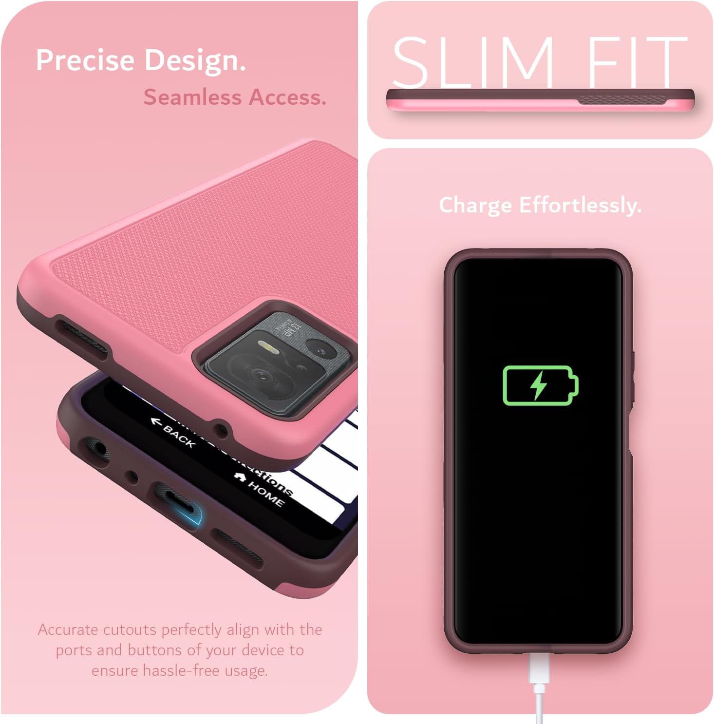 Precise Design.  
Seamless Access.  

SLIM FIT  

Charge Effortlessly.  

Accurate cutouts perfectly align with the ports and buttons of your device to ensure hassle-free usage.