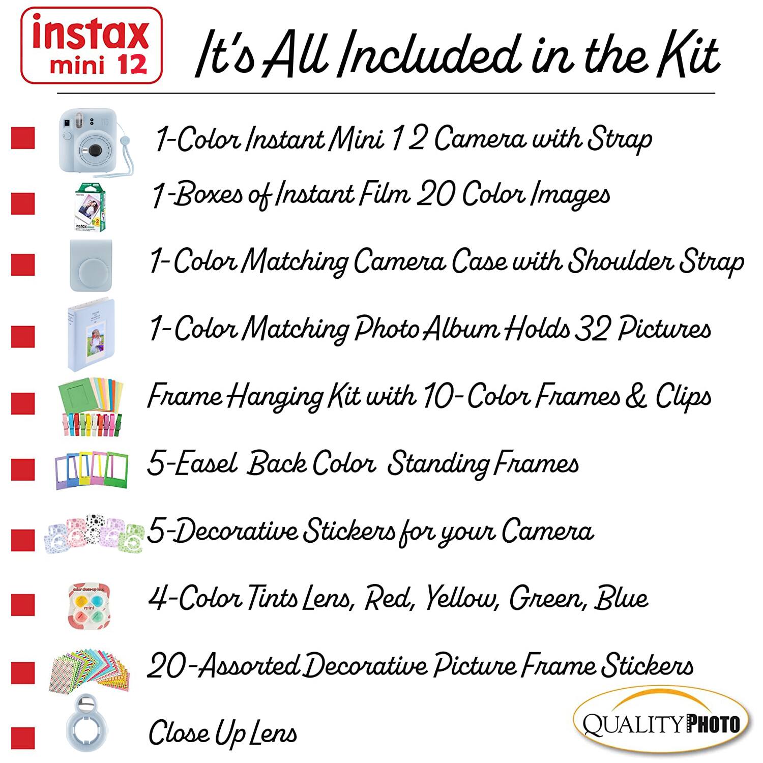 instax mini 12  
It's All Included in the Kit  

1-Color Instant Mini 12 Camera with Strap  
1-Boxes of Instant Film 20 Color Images  
1-Color Matching Camera Case with Shoulder Strap  
1-Color Matching Photo Album Holds 32 Pictures  
Frame Hanging Kit with 10-Color Frames & Clips  
5-Easel Back Color Standing Frames  
5-Decorative Stickers for your Camera  
4-Color Tints Lens, Red, Yellow, Green, Blue  
20-Assorted Decorative Picture Frame Stickers  
Close Up Lens  

QUALITY PHOTO
