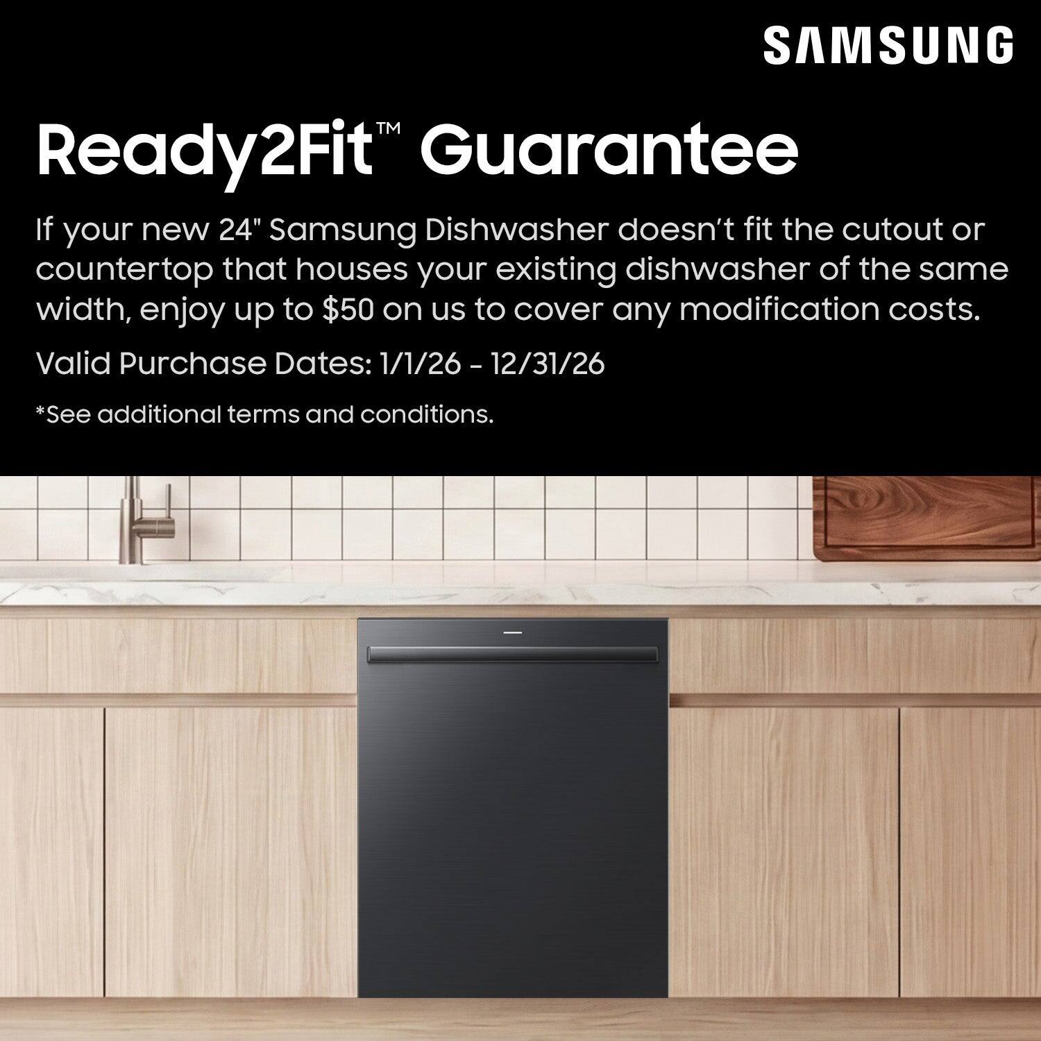 SAMSUNG Ready2Fit Guarantee

If your new 24" Samsung Dishwasher doesn't fit the cutout or countertop that houses your existing dishwasher of the same width, enjoy up to $50 on us to cover any modification costs.

Valid Purchase Dates: 1/1/26 - 12/31/26

*See additional terms and conditions.