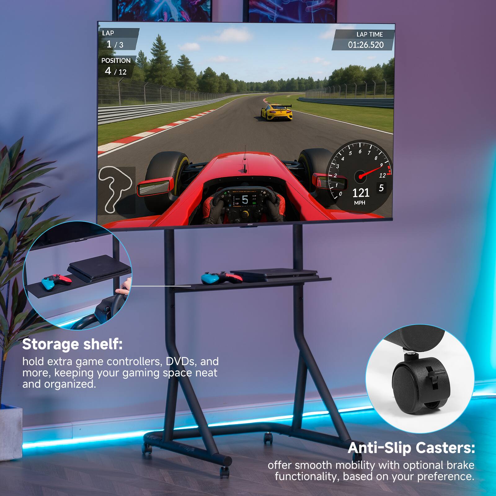 LAP 1/3  
POSITION 4/12  
LAP TIME 01:26.520  
121 MPH  

Storage shelf: hold extra game controllers, DVDs, and more, keeping your gaming space neat and organized.  

Anti-Slip Casters: offer smooth mobility with optional brake functionality, based on your preference.