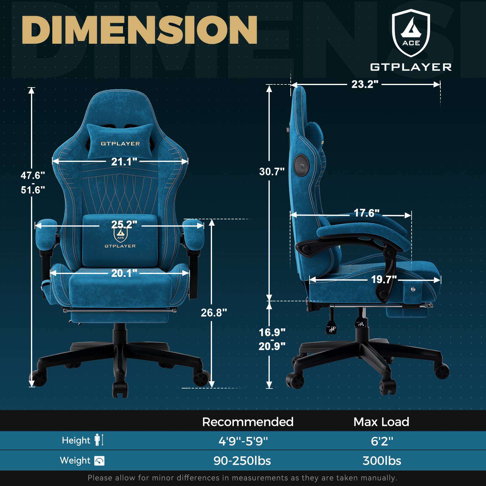 **DIMENSION**

- GTPLAYER
  - Width: 23.2"
  - Height: 30.7"
  - Depth: 17.6"
  - Seat Width: 19.7"
  - Seat Depth: 16.9"
  - Armrest Height: 20.9"
  - Backrest Height: 30.7"
  - Backrest Width: 23.2"
  - Seat Height: 20.1"
  - Seat Depth: 26.8"
  - Overall Height: 47.6"
  - Overall Width: 51.6"
  - Overall Depth: 25.2"

**Recommended**
- Height: 4'9" - 5'9"
- Weight: 90-250lbs

**Max Load**
- Height: 6'2"
- Weight: 300lbs

Please allow for minor differences in measurements as they are taken manually.