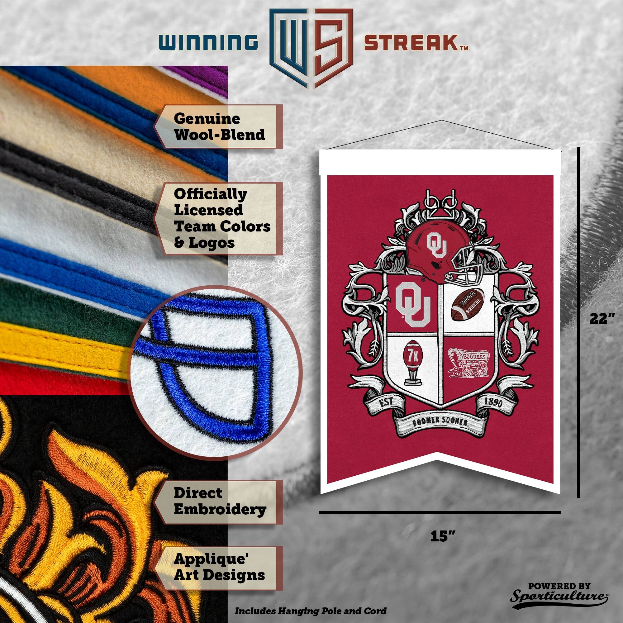 WINNING U 5 STREAK™ Genuine Wool-Blend Officially Licensed Team Colors & Logos  
D St RCONCRS 7x OONE 22" EST BOOMER SOGNER 1890  
Direct Embroidery Applique' Art Designs  
Includes Hanging Pole and Cord  
15"  
POWERED BY Sporticulture