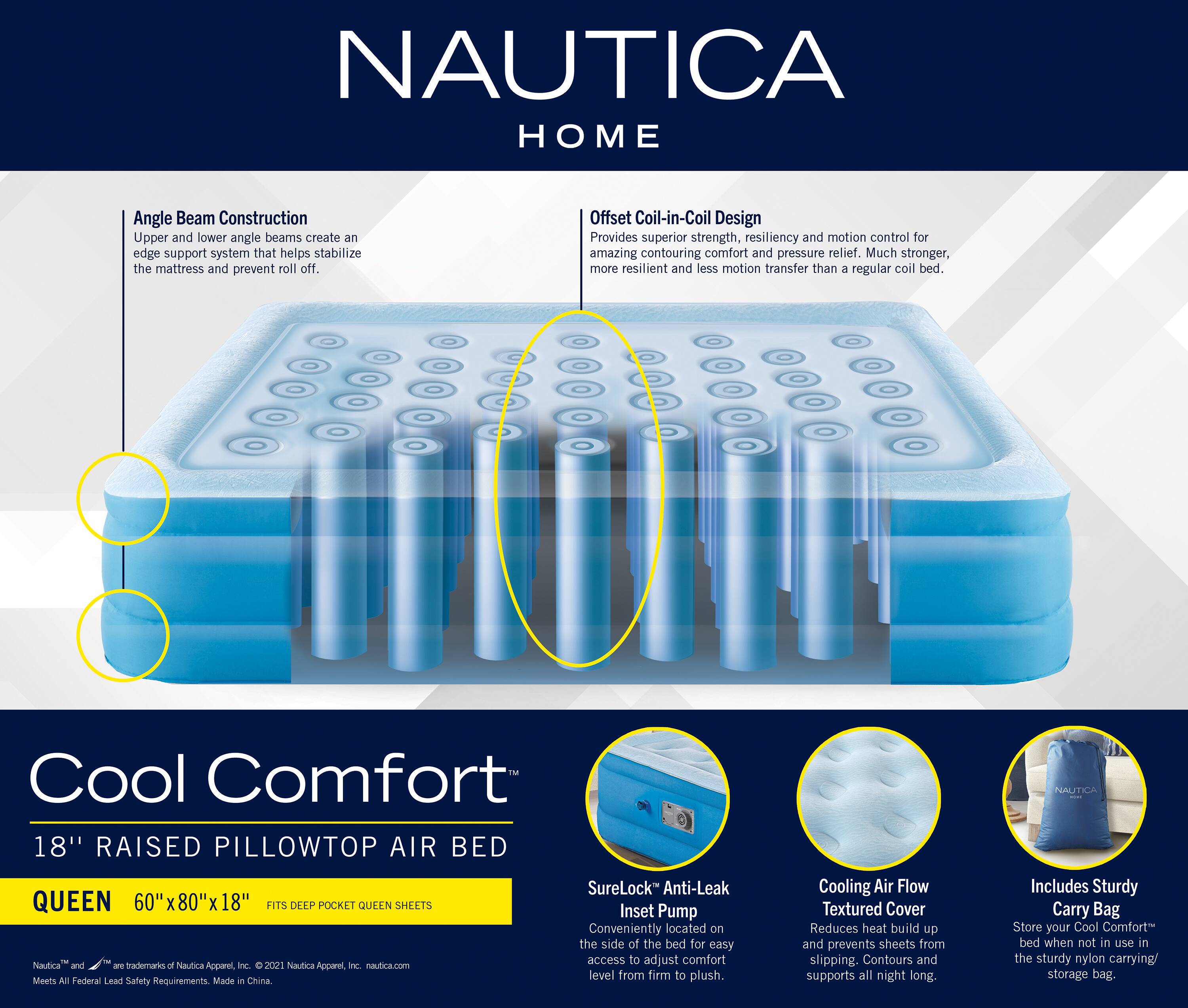 NAUTICA HOME

Angle Beam Construction  
Upper and lower angle beams create an edge support system that helps stabilize the mattress and prevent roll off.

Offset Coil-in-Coil Design  
Provides superior strength, resiliency and motion control for amazing contouring comfort and pressure relief. Much stronger, more resilient and less motion transfer than a regular coil bed.

Cool Comfort  
18" RAISED PILLOWTOP AIR BED  
QUEEN 60"x80"x18"  
FITS DEEP POCKET QUEEN SHEETS

SureLock™ Anti-Leak Inset Pump  
Conveniently located on the side of the bed for easy access to adjust comfort level from firm to plush.

Cooling Air Flow Textured Cover  
Reduces heat build up and prevents sheets from slipping. Contours and supports all night long.

Includes Sturdy Carry Bag  
Store your Cool Comfort bed when not in use in the sturdy nylon carrying/storage bag.

Nautica and .Y trademarks of Nautica Apparel Inc. 2021 Nautica Apcare, nc. nautica.com  
Meets All Federal Lead Safety Requirements  
Made in China.