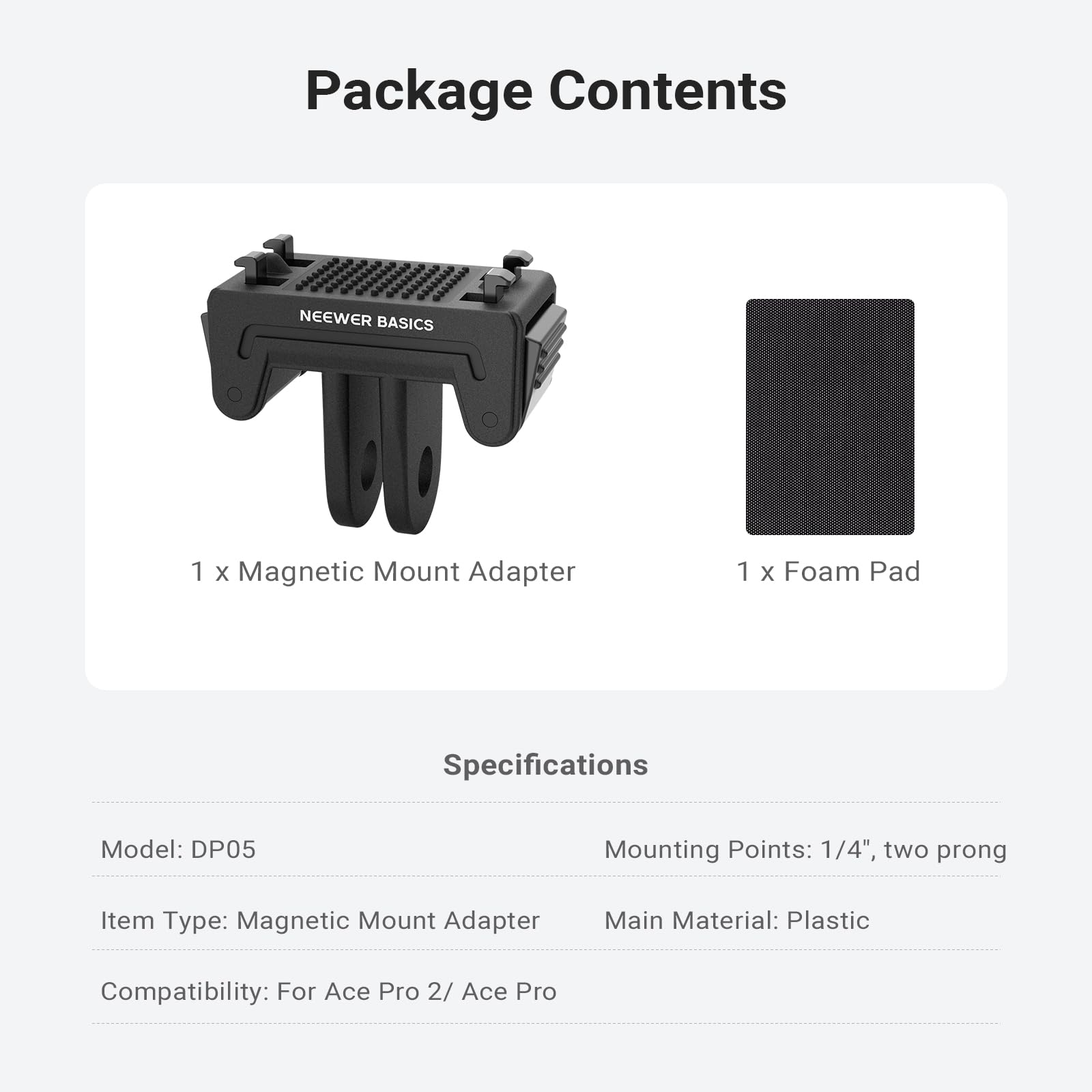 Package Contents  
NEEWER BASICS  
1 x Magnetic Mount Adapter  
1 x Foam Pad  

Specifications  
Model: DP05  
Mounting Points: 1/4", two prong  
Item Type: Magnetic Mount Adapter  
Main Material: Plastic  
Compatibility: For Ace Pro 2 / Ace Pro