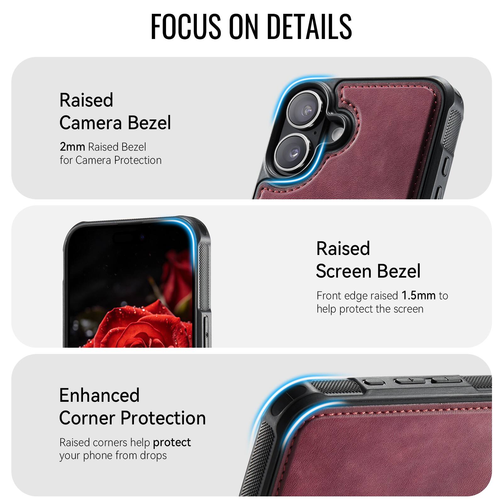FOCUS ON DETAILS

Raised Camera Bezel
2mm Raised Bezel for Camera Protection

Raised Screen Bezel
Front edge raised 1.5mm to help protect the screen

Enhanced Corner Protection
Raised corners help protect your phone from drops