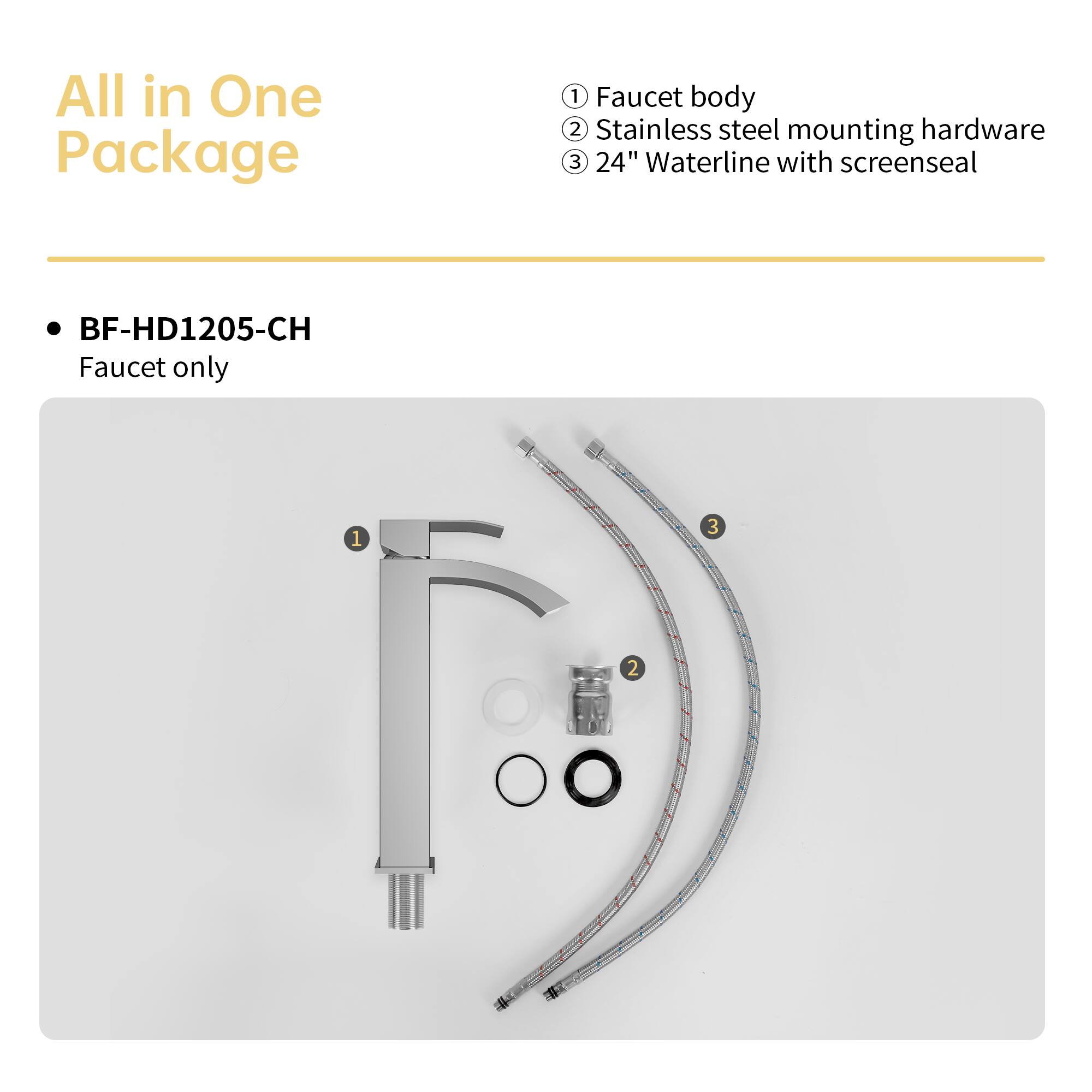 All in One Package

BF-HD1205-CH
Faucet only

1. Faucet body
2. Stainless steel mounting hardware
3. 24" Waterline with screenseal