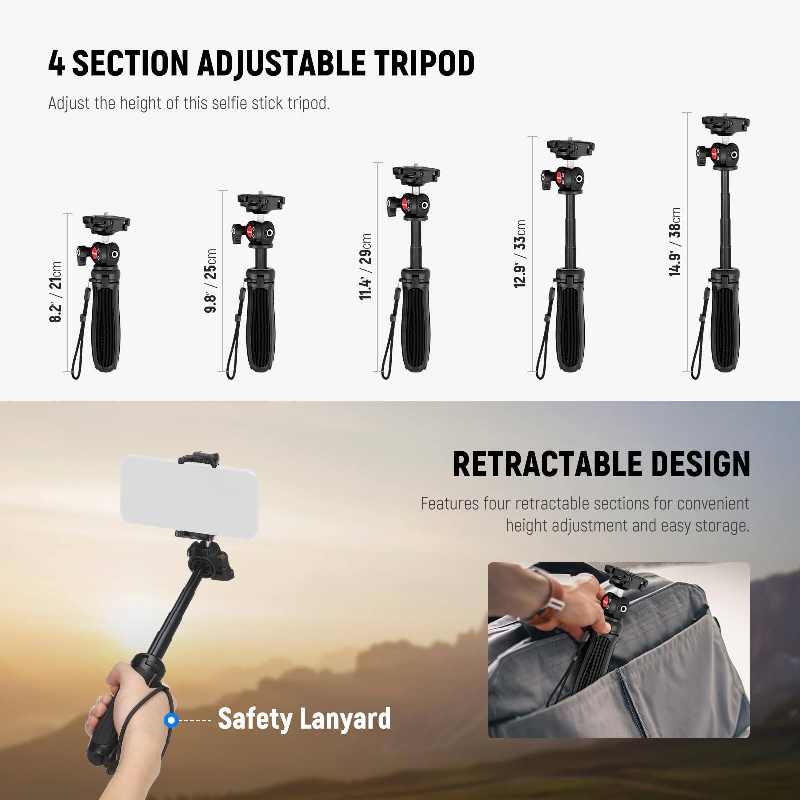 4 SECTION ADJUSTABLE TRIPOD  
Adjust the height of this selfie stick tripod.  
21cm / 8.2  
25cm / 9.8  
29cm / 11.4*  
33cm / 12.9  
38cm / 14.9  

RETRACTABLE DESIGN  
Features four retractable sections for convenient height adjustment and easy storage.  

Safety Lanyard
