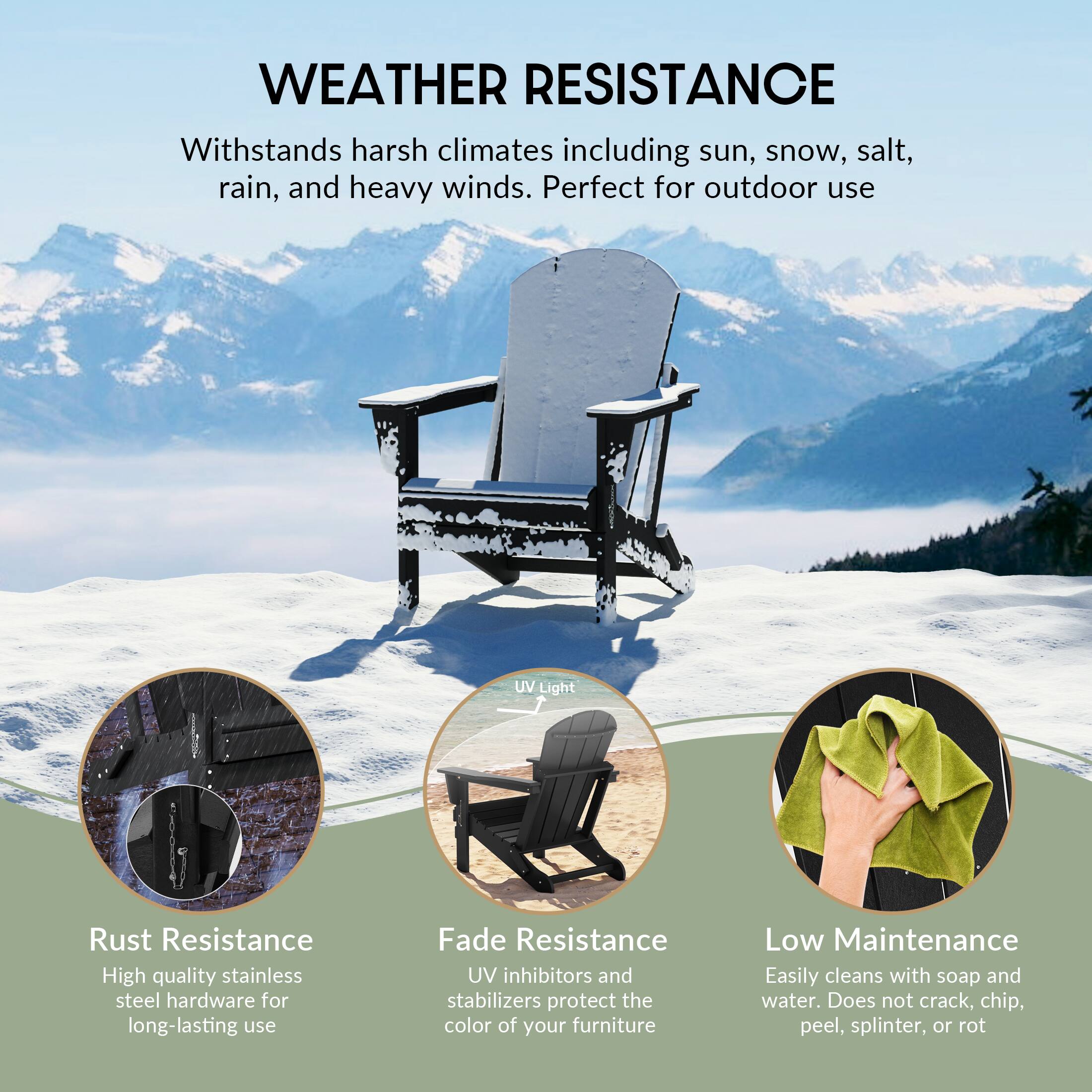 **WEATHER RESISTANCE**

Withstands harsh climates including sun, snow, salt, rain, and heavy winds. Perfect for outdoor use

- **Rust Resistance**
  - High quality stainless steel hardware for long-lasting use

- **Fade Resistance**
  - UV inhibitors and stabilizers protect the color of your furniture

- **Low Maintenance**
  - Easily cleans with soap and water. Does not crack, chip, peel, splinter, or rot