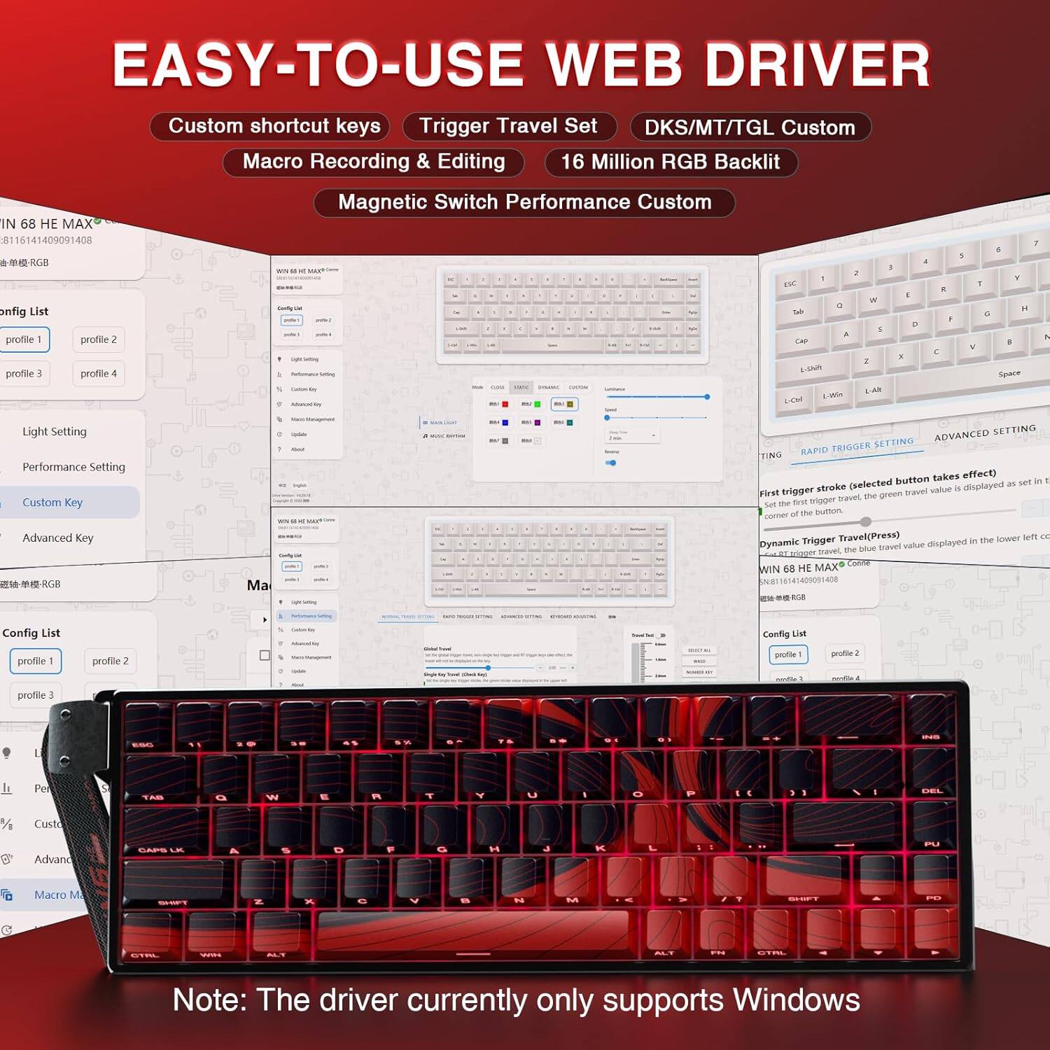 **EASY-TO-USE WEB DRIVER**

- Custom shortcut keys
- Trigger Travel Set
- DKS/MT/TGL Custom
- Macro Recording & Editing
- 16 Million RGB Backlit
- Magnetic Switch Performance Custom

**Config List**
- profile 1
- profile 2
- profile 3
- profile 4

**Light Setting**
- Performance Setting
- Custom Key

**Advanced Key**

**Config List**
- profile 1
- profile 2
- profile 3
- profile 4

**Dynamic Trigger TravelPress**
- (selected button takes effect)
- (set the first trigger travel, the green travel value is displayed as set in the lower left corner of the button)

**Note:** The driver currently only supports Windows