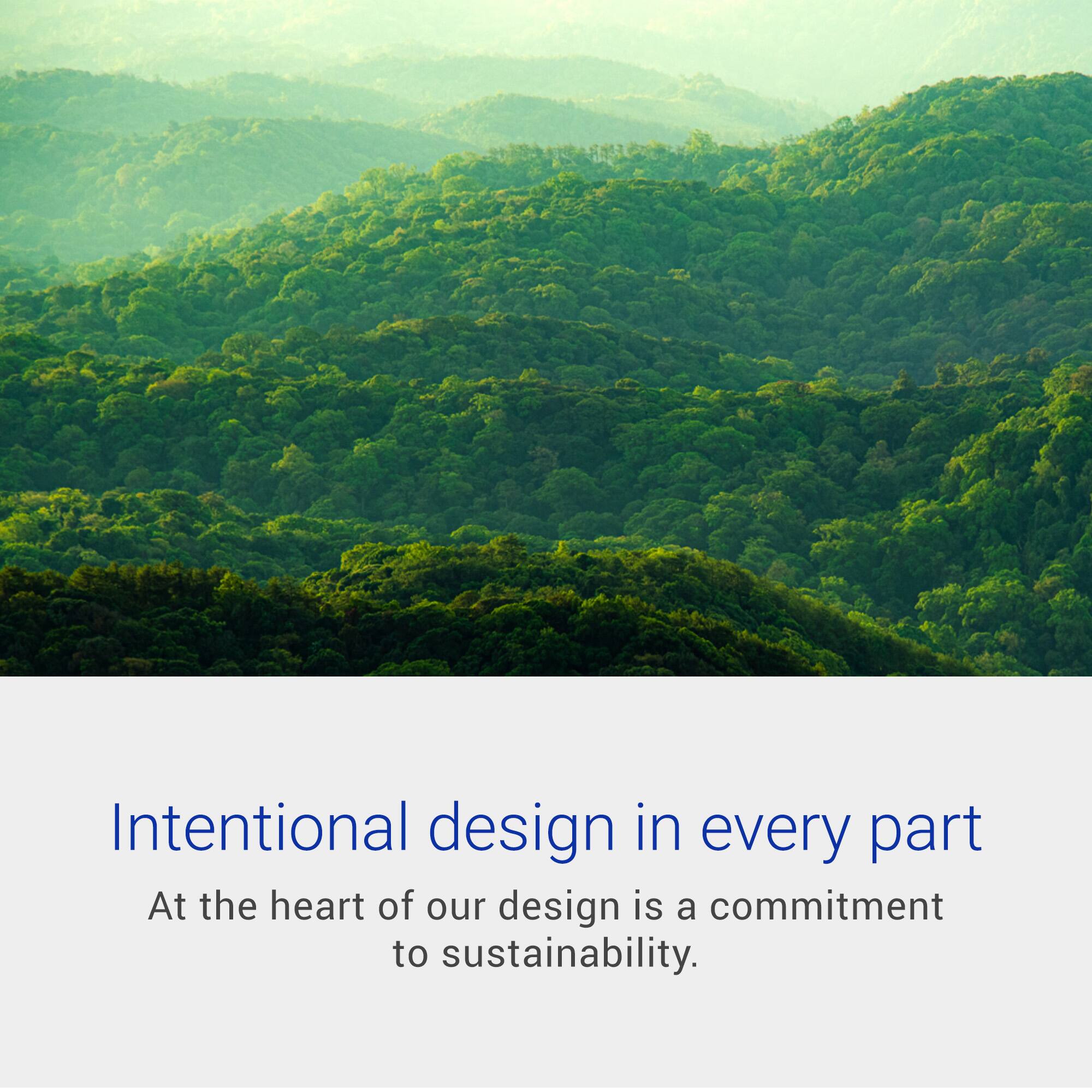 Intentional design in every part  
At the heart of our design is a commitment to sustainability.