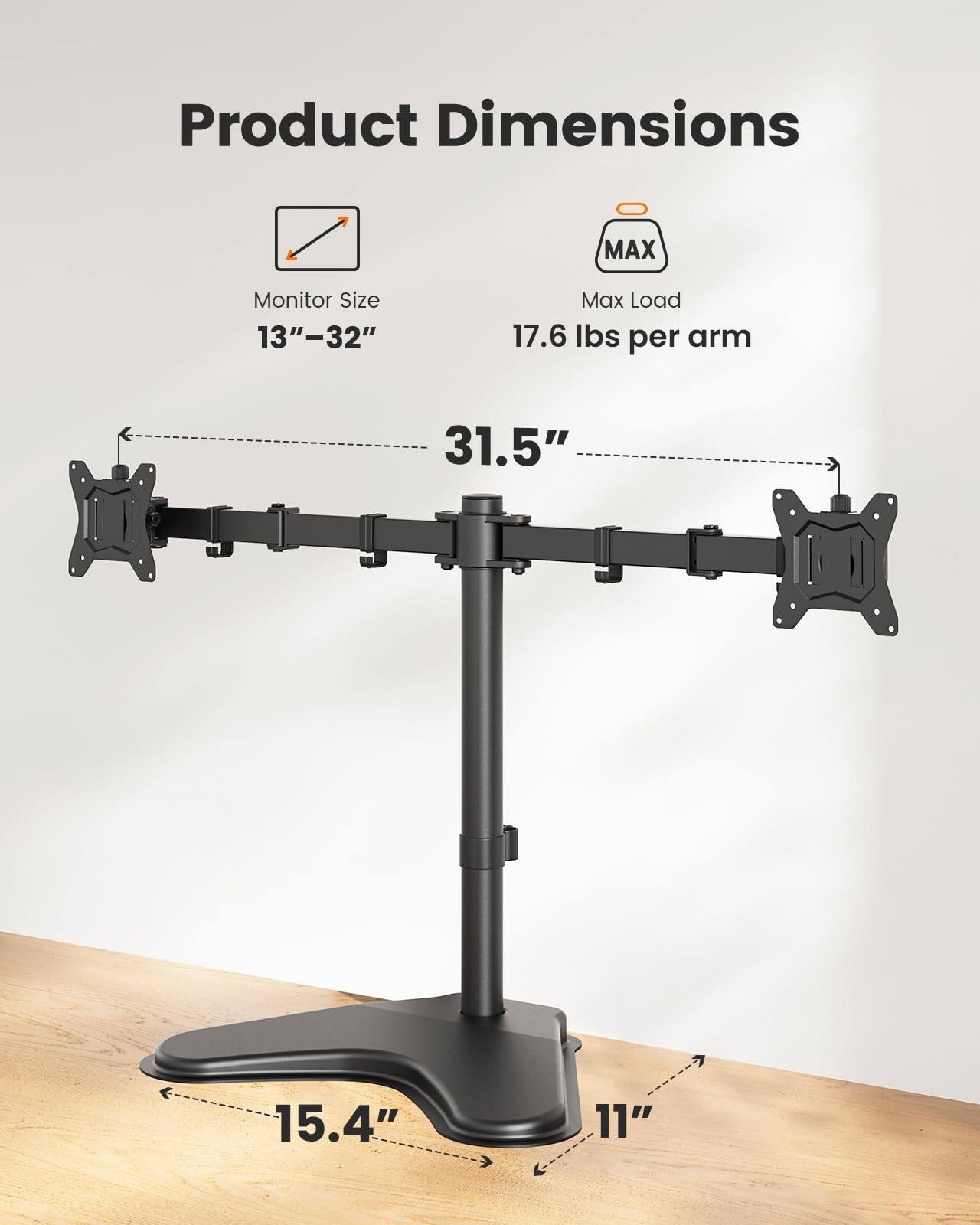 Product Dimensions

Monitor Size: 13"–32"

Max Load: 17.6 lbs per arm

Dimensions:
- 31.5"
- 15.4"
- 11"
