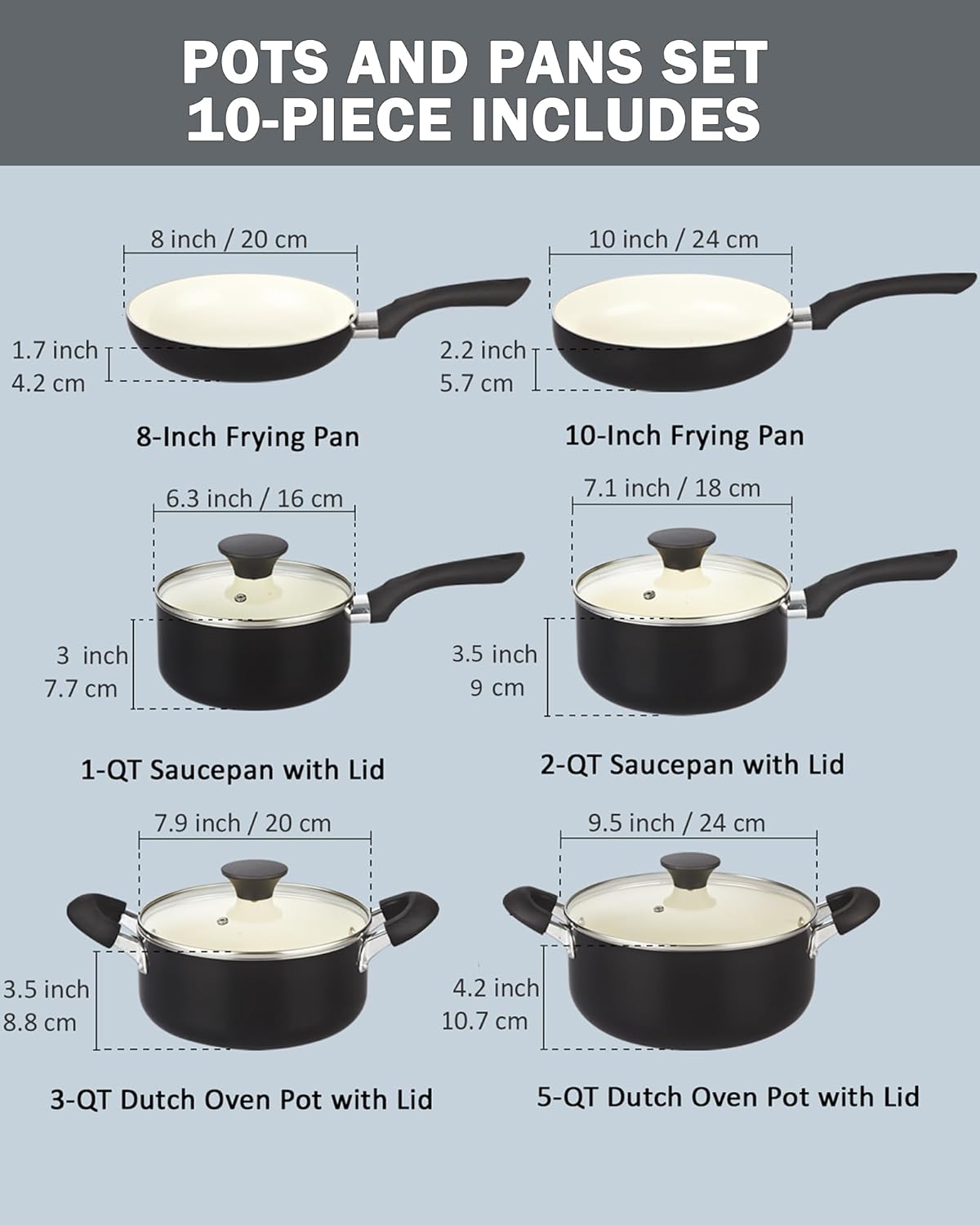 POTS AND PANS SET 10-PIECE INCLUDES

- 8 inch / 20 cm
  - 1.7 inch / 4.2 cm
  - 2.2 inch / 5.7 cm
  - 8-Inch Frying Pan

- 10 inch / 24 cm
  - 2.2 inch / 5.7 cm
  - 10-Inch Frying Pan

- 6.3 inch / 16 cm
  - 3 inch / 7.7 cm
  - 3.5 inch / 9 cm
  - 1-QT Saucepan with Lid

- 7.1 inch / 18 cm
  - 3.5 inch / 8.8 cm
  - 2-QT Saucepan with Lid

- 7.9 inch / 20 cm
  - 3.5 inch / 8.8 cm
  - 4.2 inch / 10.7 cm
  - 3-QT Dutch Oven Pot with Lid

- 9.5 inch / 24 cm
  - 4.2 inch