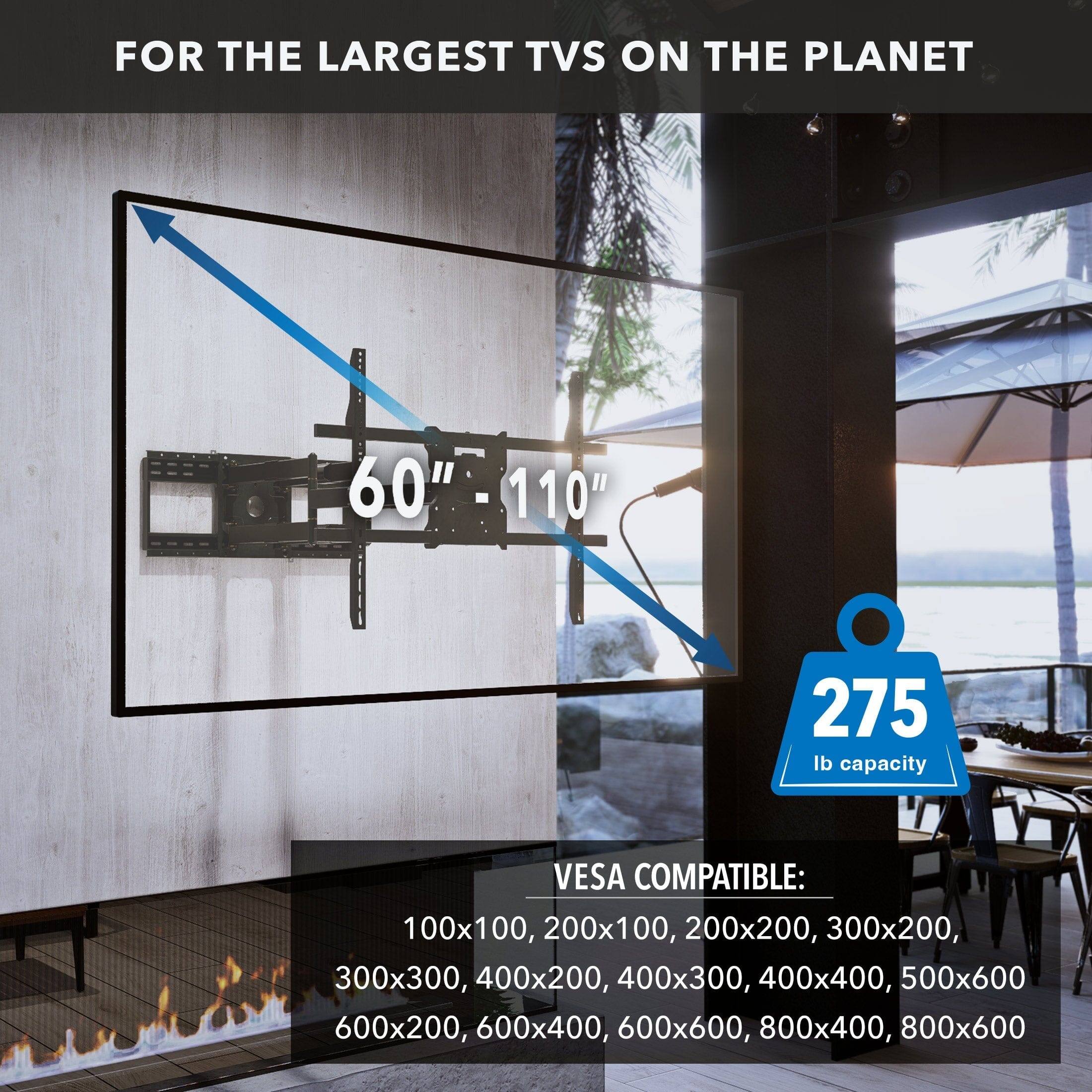 FOR THE LARGEST TVS ON THE PLANET

60" - 110"

275 lb capacity

VESA COMPATIBLE:
100x100, 200x100, 200x200, 300x200, 300x300, 400x200, 400x300, 400x400, 500x600, 600x200, 600x400, 600x600, 800x400, 800x600