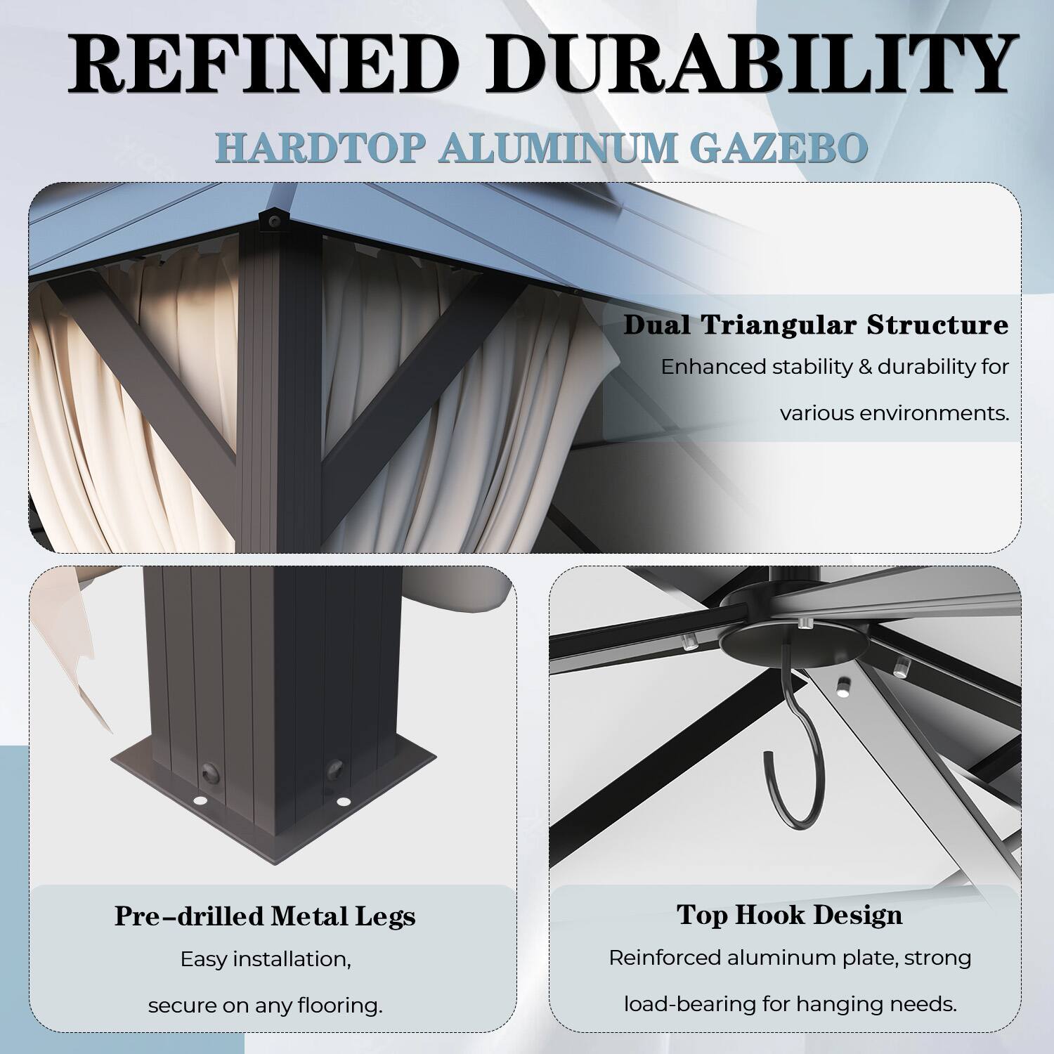 REFINED DURABILITY HARDTOP ALUMINUM GAZEBO

Dual Triangular Structure
Enhanced stability & durability for various environments.

Pre-drilled Metal Legs
Easy installation, secure on any flooring.

Top Hook Design
Reinforced aluminum plate, strong load-bearing for hanging needs.