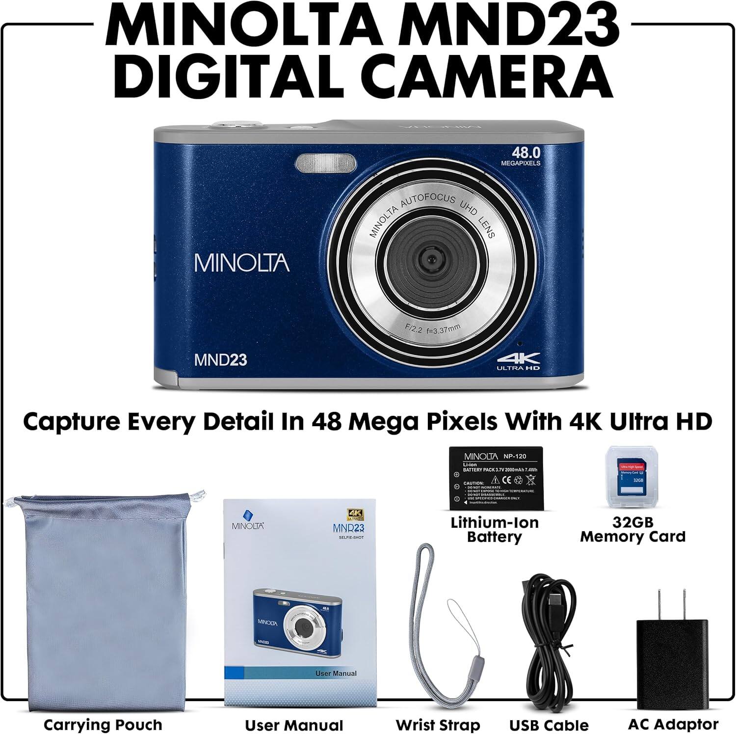MINOLTA MND23 DIGITAL CAMERA

Capture Every Detail In 48 Mega Pixels With 4K Ultra HD

- MINOLTA AUTOFOCUS UHD MINOLTA LENS F/2.2 f=3.37mm
- MINOLTA NP-120 Lithium-ion Battery
- 32GB Memory Card
- Carrying Pouch
- User Manual
- Wrist Strap
- USB Cable
- AC Adaptor