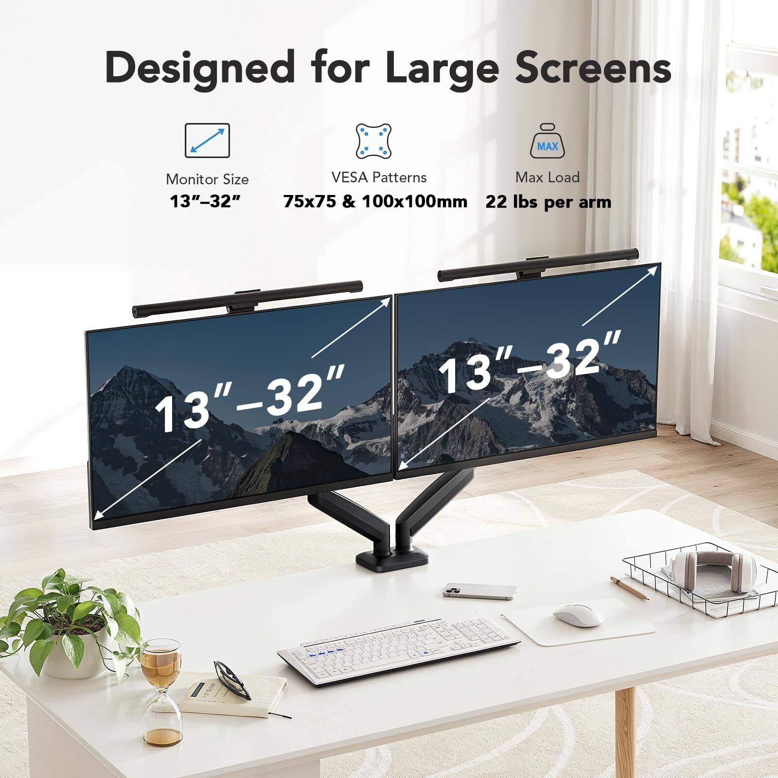 Designed for Large Screens

Monitor Size: 13"–32"

VESA Patterns: 75x75 & 100x100mm

Max Load: 22 lbs per arm

13"–32"