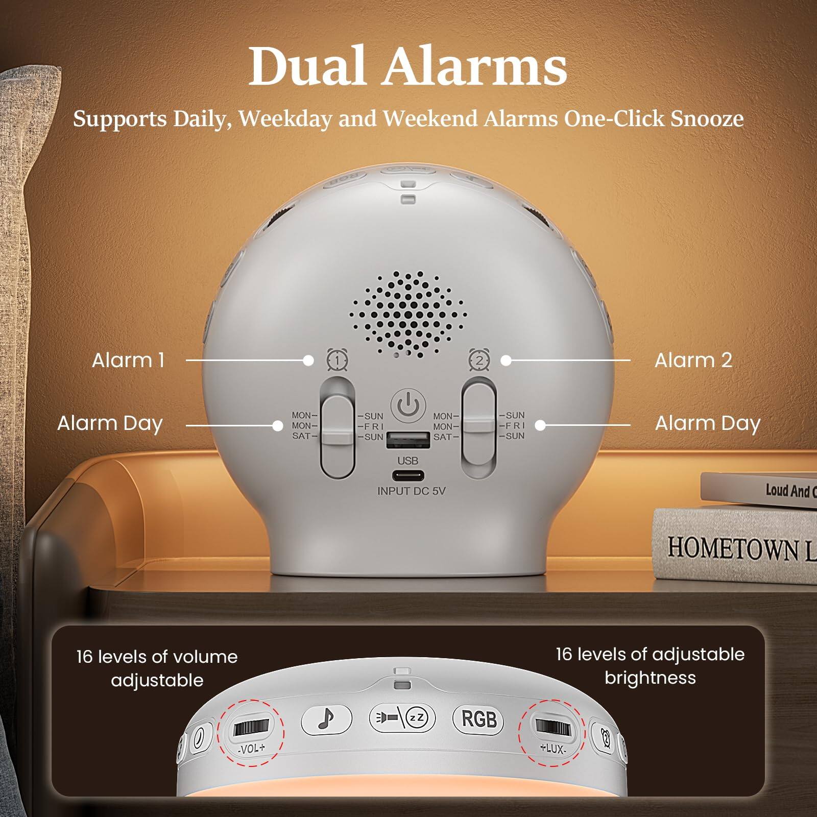 Dual Alarms  
Supports Daily, Weekday and Weekend Alarms One-Click Snooze  

Alarm 1  
Alarm Day  
MON- FRI  
SAT- SUN  

Alarm 2  
Alarm Day  
MON- FRI  
SAT- SUN  

USB INPUT DC 5V  

16 levels of volume adjustable  
VOL+  

16 levels of adjustable brightness  
LUX-  

RGB
