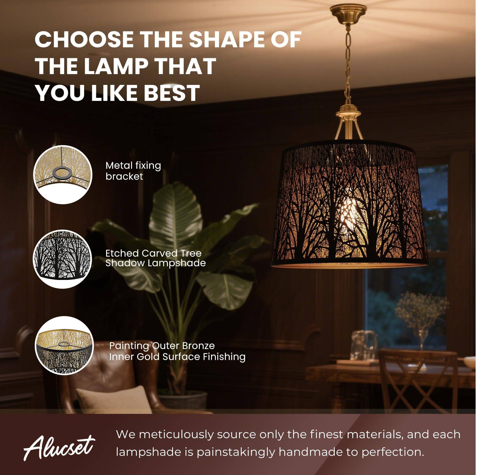 CHOOSE THE SHAPE OF THE LAMP THAT YOU LIKE BEST
Metal fixing bracket
Etched Carved Tree Shadow Lampshade
Painting Outer Bronze Inner Gold Surface Finishing
We meticulously source only the finest materials, and each Alucset lampshade is painstakingly handmade to perfection.