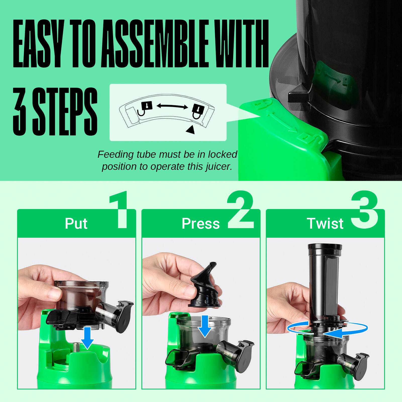 EASY TO ASSEMBLE WITH 3 STEPS

Feeding tube must be in locked position to operate this juicer.

1. Put
2. Press
3. Twist