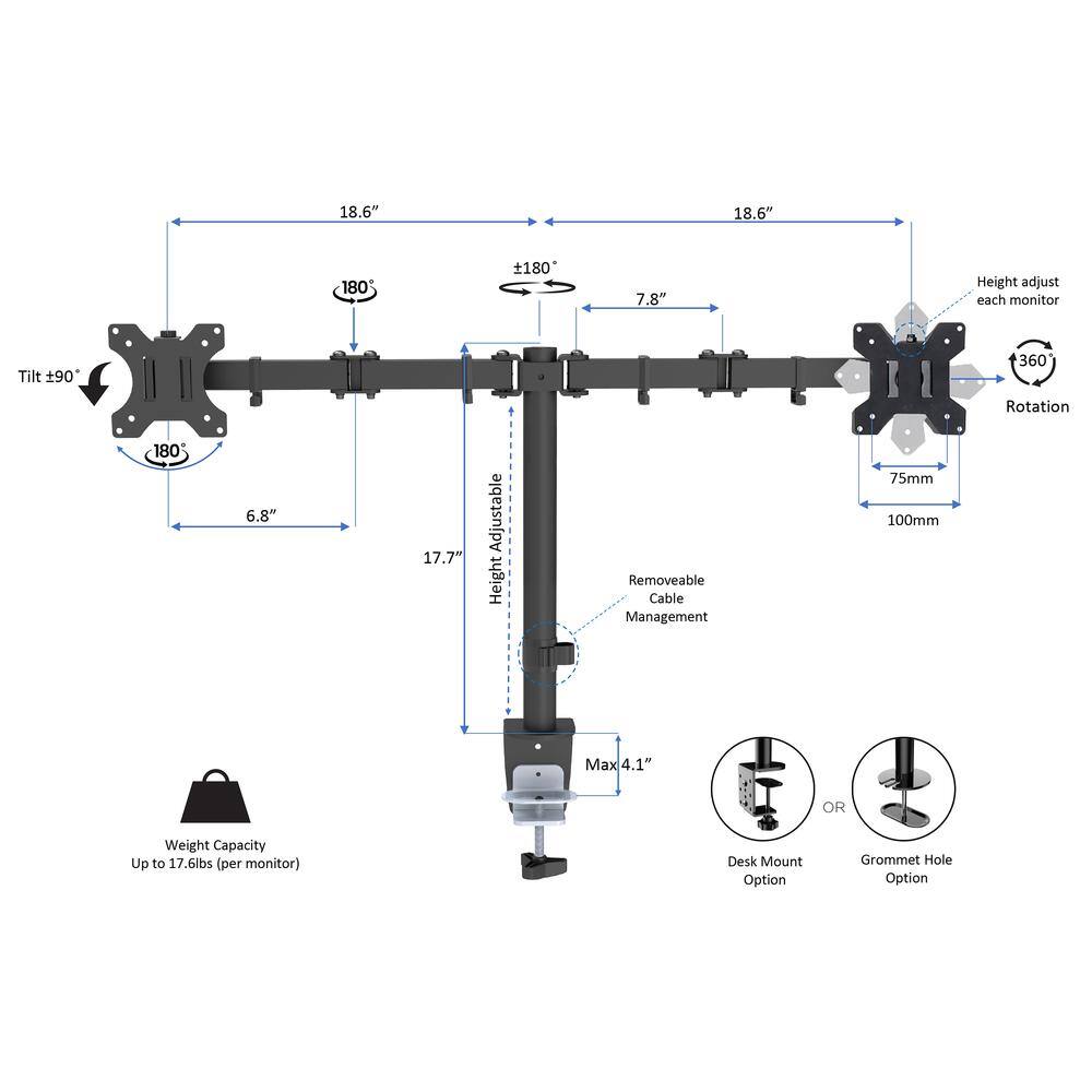 18.6"  
18.6"  
180  
180  
7.8"  
Height adjust each monitor  
Tilt 90  
360 Rotation 180  
6.8"  
17.7"  
Adjustable Height  
Removeable Cable Management  
75mm  
100mm  
Max 4.1"  
OR  
Weight Capacity Up to 17.6lbs per monitor  
Desk Mount Option  
Grommet Hole Option