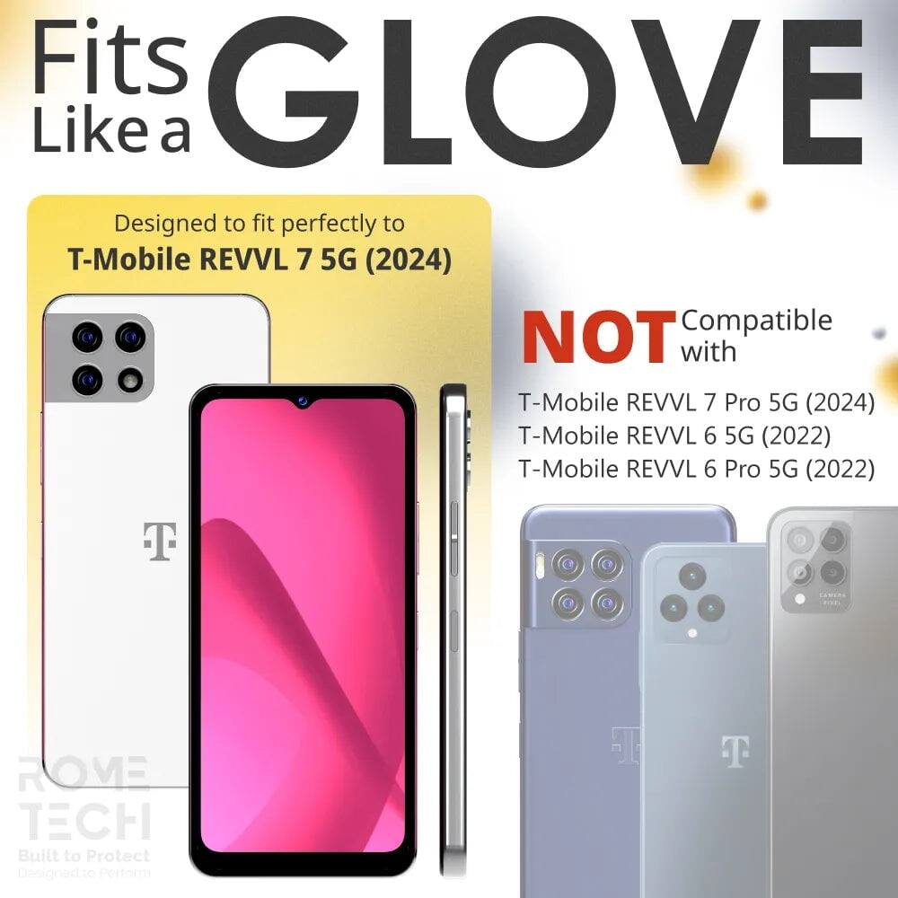 Fits GLOVE Like a  
Designed to fit perfectly to T-Mobile REVVL 7 5G (2024)  
NOT Compatible with T-Mobile REVVL 7 Pro 5G (2024) T-Mobile REVVL 6 5G (2022) T-Mobile REVVL 6 Pro 5G (2022)  
ROME TECH  
Built to Protect  
Designed to Perform