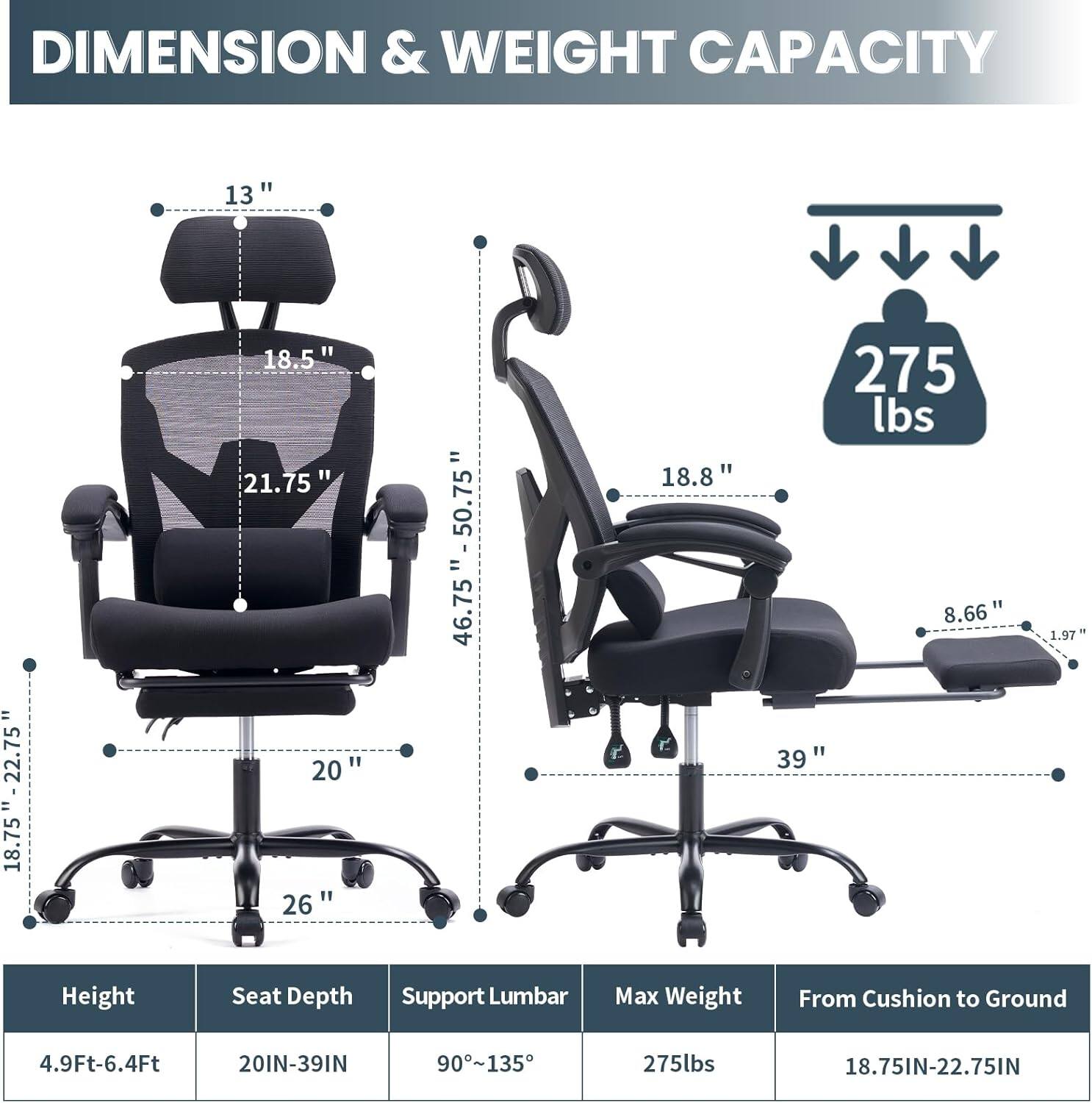 DIMENSION & WEIGHT CAPACITY

13" - 22.75" = 18.75"  
18.5" 21.75"  
20" 26" = 46.75" - 50.75"  
18.8"  
275 lbs  
8.66"  
39" - 1.97"  

Height: 4.9Ft-6.4Ft  
Seat Depth: 20IN-39IN  
Support Lumbar: 90~135  
Max Weight: 275lbs  
From Cushion to Ground: 18.75IN-22.75IN