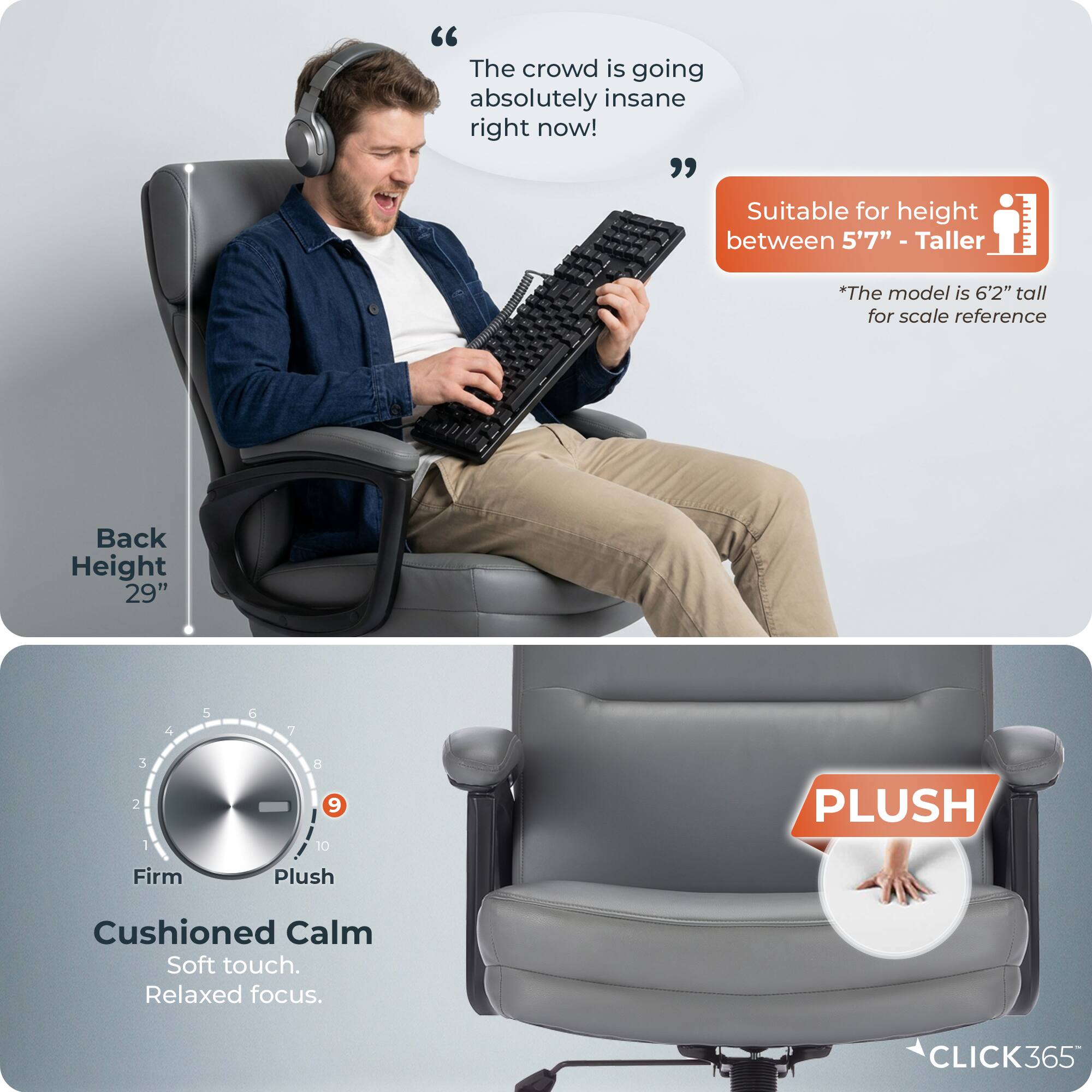 "The crowd is going absolutely insane right now! Suitable for height between 5'7" - Taller I *The model is 6'2" tall for scale reference Back Height 29" 4 5 6 7 2 1 - 8 9 10 PLUSH Firm Plush Cushioned Calm Soft touch. Relaxed focus. CLICK365"
