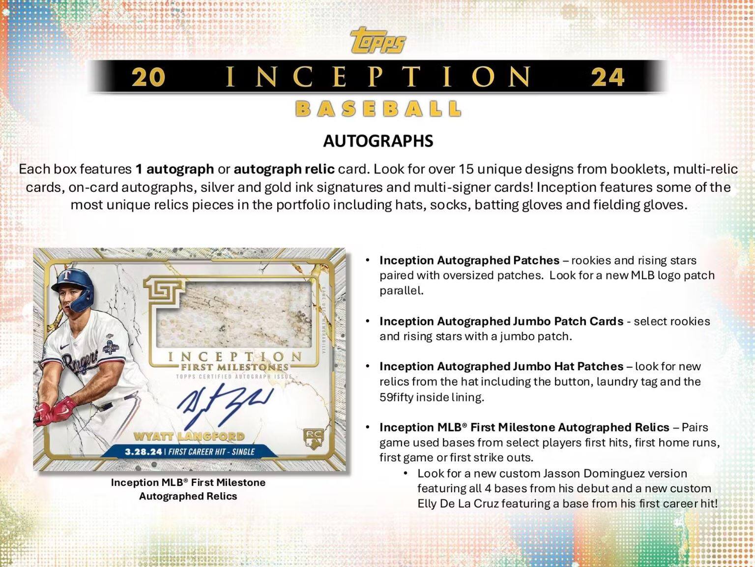 **20 Inception 24 Baseball Autographs**

Each box features 1 autograph or autograph relic card. Look for over 15 unique designs from booklets, multi-relic cards, on-card autographs, silver and gold ink signatures and multi-signer cards! Inception features some of the most unique relics pieces in the portfolio including hats, socks, batting gloves and fielding gloves.

- **Inception Autographed Patches** – rookies and rising stars paired with oversized patches. Look for a new MLB logo patch parallel.
- **Inception Autographed Jumbo Patch Cards** – select rookies and rising stars with a jumbo patch.
- **Inception Autographed Jumbo Hat Patches** – look for new relics from the hat including the button, laundry tag and the 59fifty inside lining.
- **Inception MLB® First Milestone Autographed Relics** – Pairs game used bases from select players first hits, first home runs, first game or first strike outs. Look for a new custom Jason Dominguez version featuring all 4 bases from his debut and a new custom Elly De La Cruz featuring a base from his first career hit!

**Inception MLB® First Milestone Autographed Relics**

**