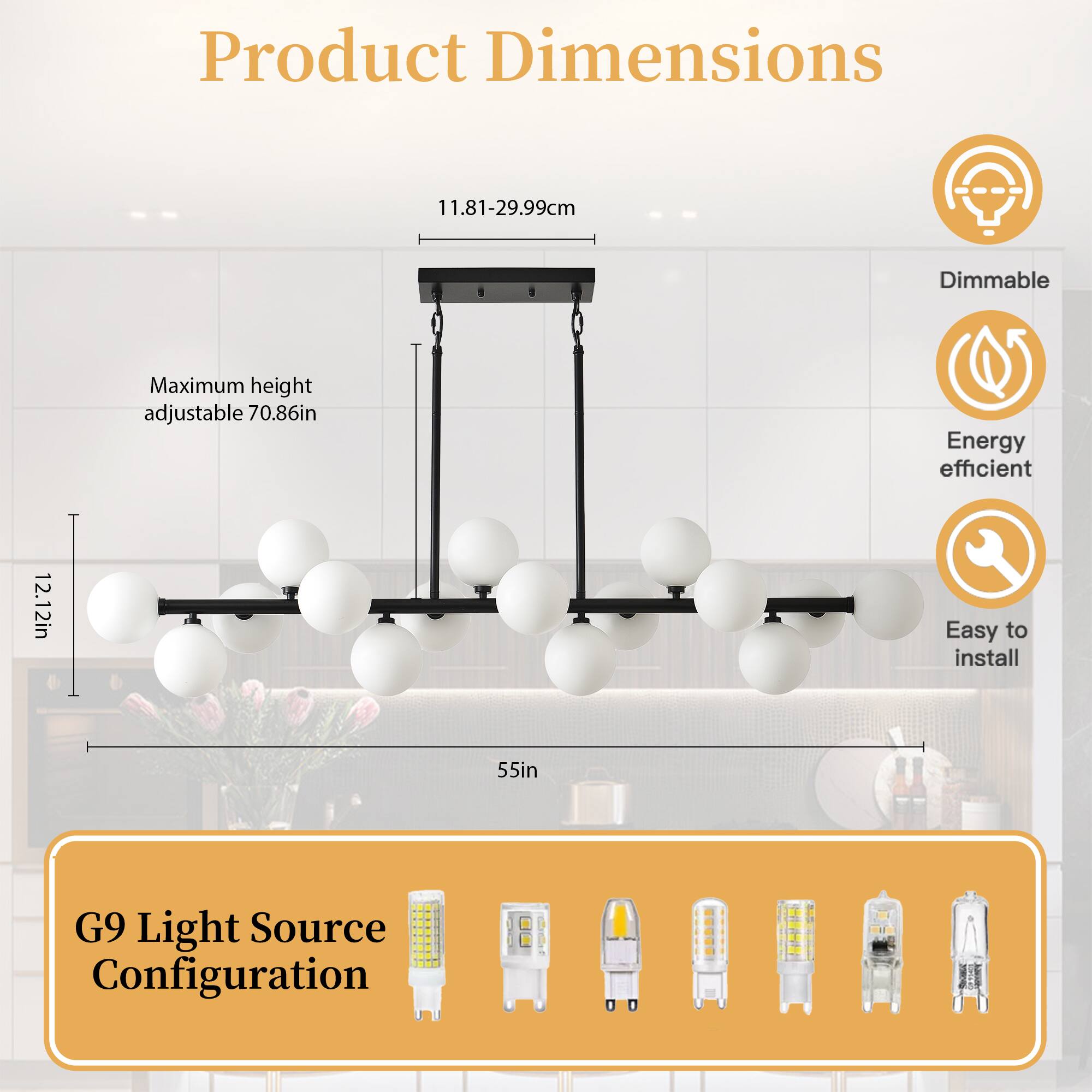 Product Dimensions  
11.81-29.99cm  
Maximum height adjustable 70.86in  
12.12in  
55in  

G9 Light Source Configuration  

Dimmable  
Energy efficient  
Easy to install