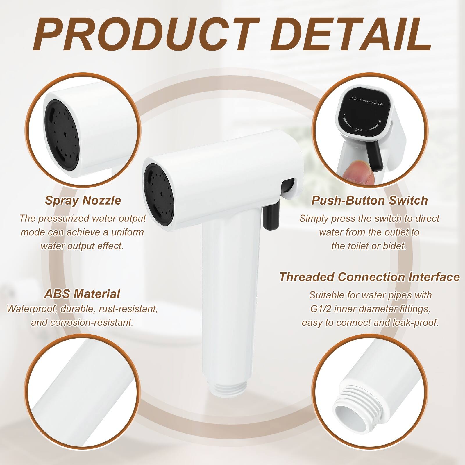 PRODUCT DETAIL

Panritibo speioker OFF Spray Nozzle

- Spray Nozzle
  The pressurized water output mode can achieve a uniform water output effect.

- Push-Button Switch
  Simply press the switch to direct water from the outlet to the toilet or bidet.

- ABS Material
  Waterproof, durable, rust-resistant, and corrosion-resistant.

- Threaded Connection Interface
  Suitable for water pipes with G1/2 inner diameter fittings, easy to connect and leak-proof.
