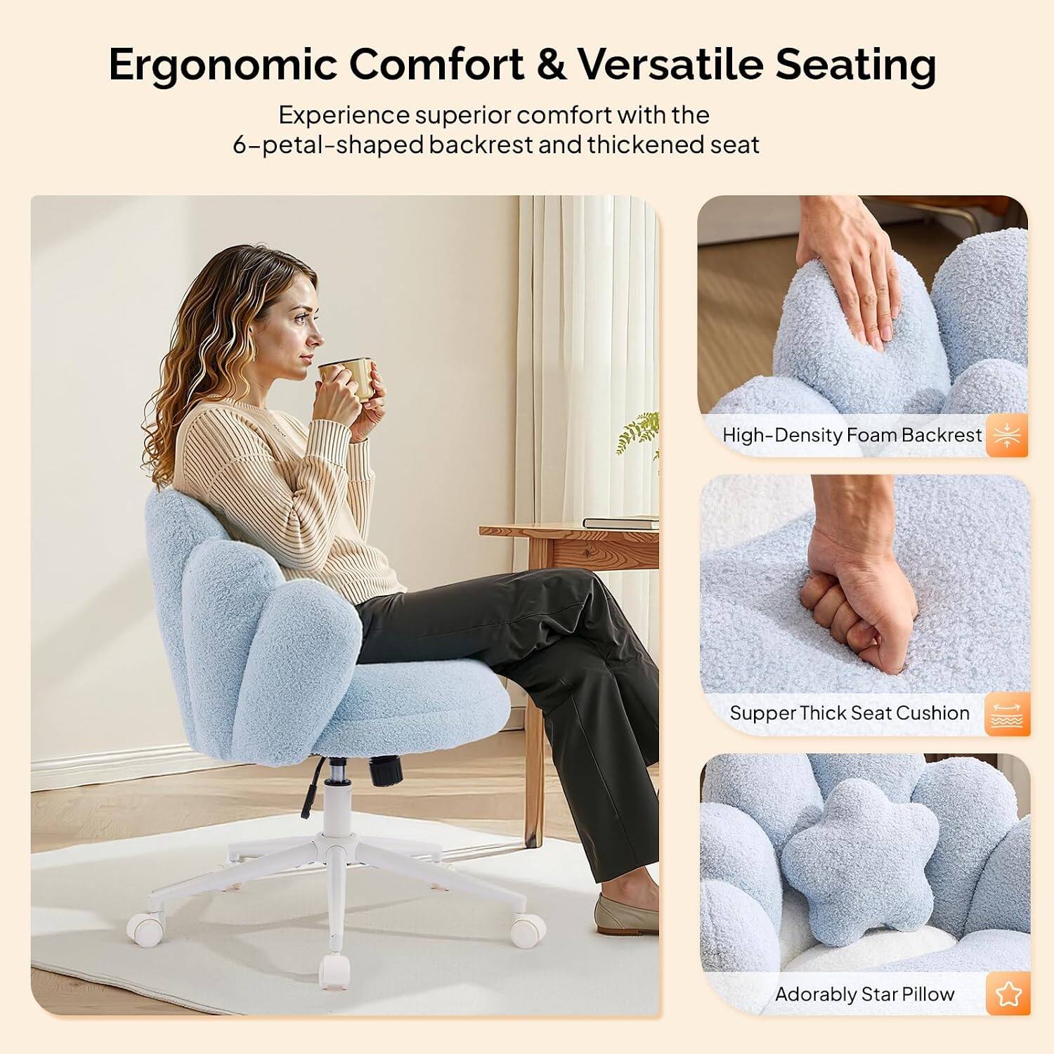Ergonomic Comfort & Versatile Seating

Experience superior comfort with the 6-petal-shaped backrest and thickened seat

- High-Density Foam Backrest
- Supper Thick Seat Cushion
- Adorably Star Pillow
