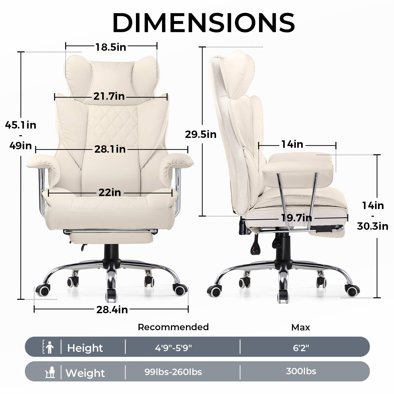 **DIMENSIONS**

- **Left Chair:**
  - Height: 45.1in
  - Width: 49in
  - Depth: 28.1in
  - Seat Height: 22in
  - Armrest Height: 18.5in
  - Back Height: 21.7in
  - Base Width: 28.4in

- **Right Chair:**
  - Height: 29.5in
  - Width: 14in
  - Depth: 19.7in
  - Seat Height: 14in
  - Armrest Height: 14in
  - Back Height: 30.3in

**Recommended Max Height:** 4'9"-5'9"  
**Max Height:** 6'2"

**Weight:**
- Recommended: 99lbs-260lbs
- Max: 300lbs