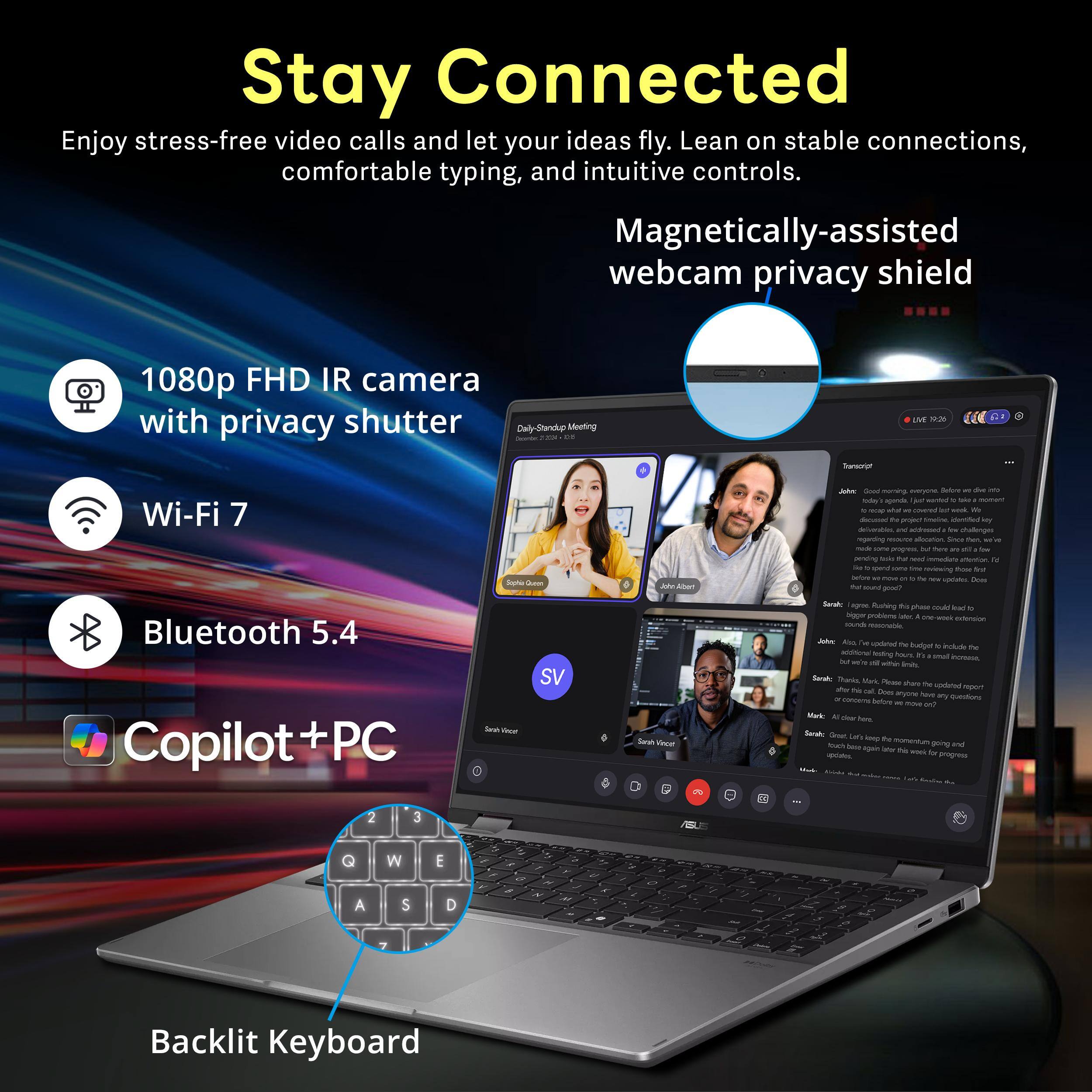 Stay Connected  
Enjoy stress-free video calls and let your ideas fly. Lean on stable connections, comfortable typing, and intuitive controls.

- 1080p FHD IR camera with privacy shutter
- Wi-Fi 7
- Bluetooth 5.4
- Copilot + PC
- Backlit Keyboard

Magnetic-assisted webcam privacy shield