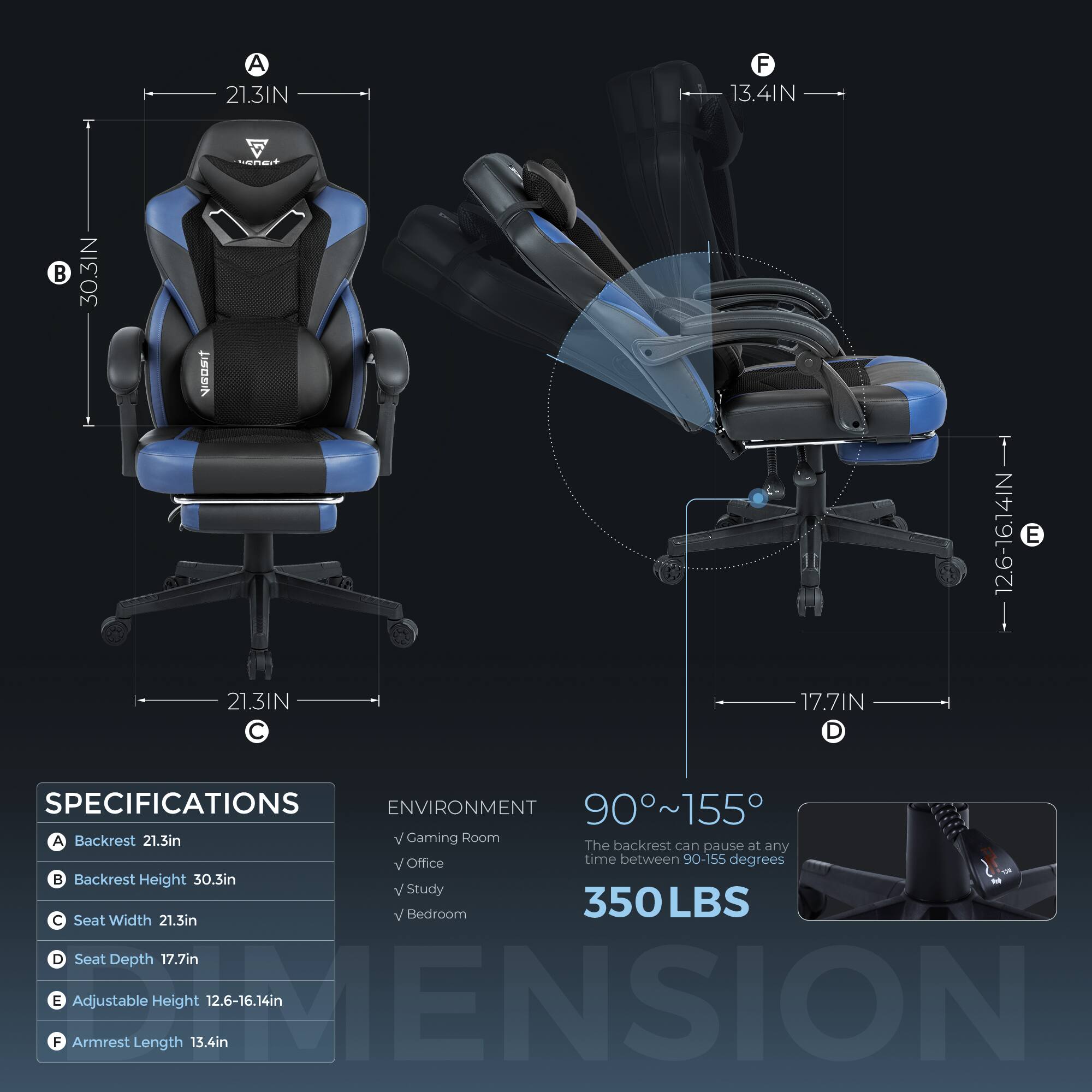 Sure, here is the corrected and grouped text:

---

**SPECIFICATIONS**

- **A** Backrest: 21.3in
- **B** Backrest Height: 30.3in
- **C** Seat Width: 21.3in
- **D** Seat Depth: 17.7in
- **E** Adjustable Height: 12.6-16.14in
- **F** Armrest Length: 13.4in

**ENVIRONMENT**

- Gaming Room
- Office
- Study
- Bedroom

**90°~155°**  
The backrest can pause at any time between 90-155 degrees

**350LBS**

---

**Dimensions**

- **A** 21.3IN
- **B** 30.3IN
- **C** 21.3IN
- **D** 17.7IN
- **E** 12.6-16.14IN
- **F** 13.4IN

---