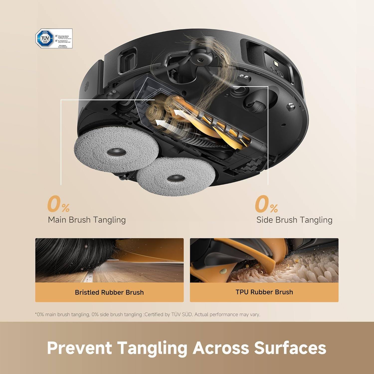TUV - 0% Main Brush Tangling  
0% Side Brush Tangling  
Bristled Rubber Brush  
TPU Rubber Brush  

*0% main brush tangling, 0% side brush tangling: Certified by TUV SUD. Actual performance may vary.  

Prevent Tangling Across Surfaces