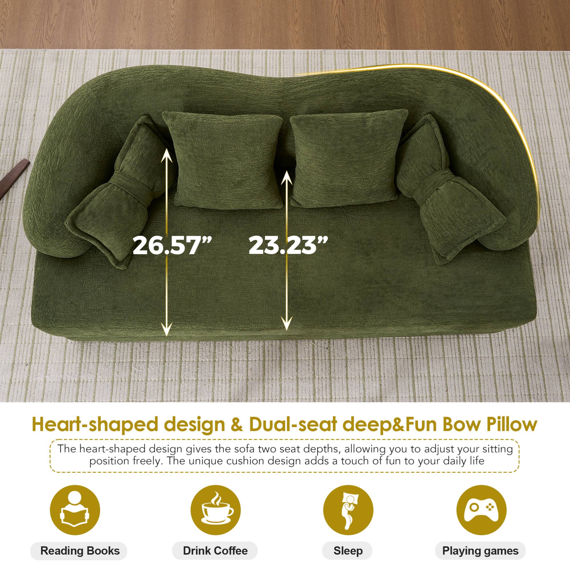 26.57" 23.23" Heart-shaped design & Dual-seat deep&Fun Bow Pillow

The heart-shaped design gives the sofa two seat depths, allowing you to adjust your sitting position freely. The unique cushion design adds a touch of fun to your daily life.

- Reading Books
- Drink Coffee
- Sleep
- Playing games
