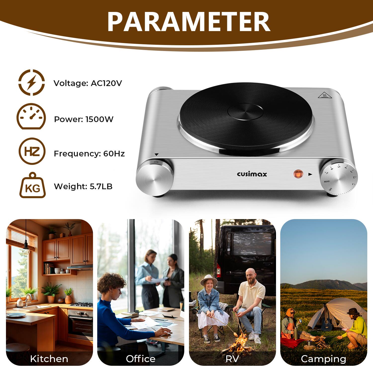 PARAMETER  
Voltage: AC120V  
Power: 1500W  
Frequency: 60Hz  
Weight: 5.7LB  

cusimax 4  

MAN 5 -  

Kitchen  
Office  
RV  
Camping